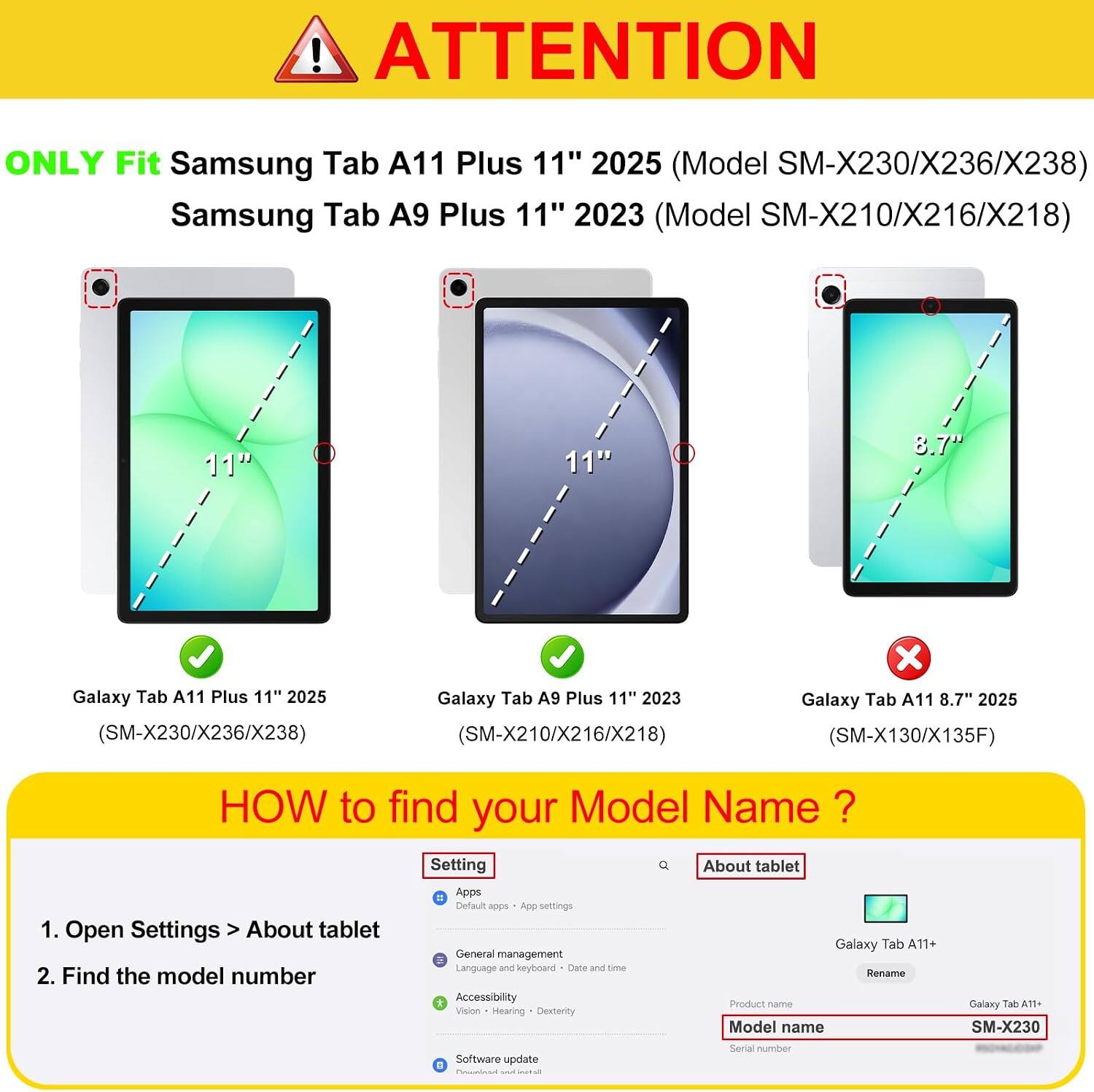 ! ATTENTION ONLY Fit Samsung Tab A11 Plus 11" 2025 (Model SM-X230/X236/X238) Samsung Tab A9 Plus 11" 2023 (Model SM-X210/X216/X218) 11" 11" "T.8 Galaxy Tab A11 Plus 11" 2025 (SM-X230/X236/X238) Galaxy Tab A9 Plus 11" 2023 (SM-X210/X216/X218) x Galaxy Tab A11 8.7" 2025 (SM-X130/X135F) HOW to find your Model Name ? 1. Open Settings > About tablet 2. Find the model number Setting = Apps Default app App settings General management Language and keyboard Date and Time E Accessibility Vision Hearing Dexterity Software update . I Q About tablet Galaxy Tab A11+ Rename Product name Model name Serial number Galaxy Tab A11+ SM-X230