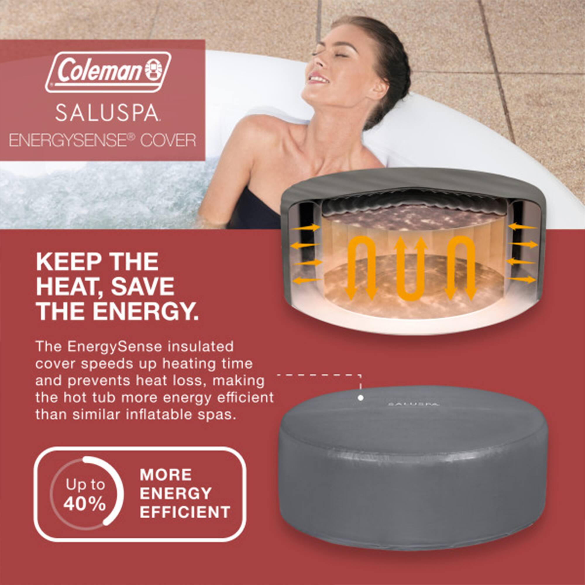 Coleman SALUSPA  
ENERGYSENSE® COVER  

KEEP THE HEAT, SAVE THE ENERGY.  

The EnergySense insulated cover speeds up heating time and prevents heat loss, making the hot tub more energy efficient than similar inflatable spas.  

Up to 40% MORE ENERGY EFFICIENT
