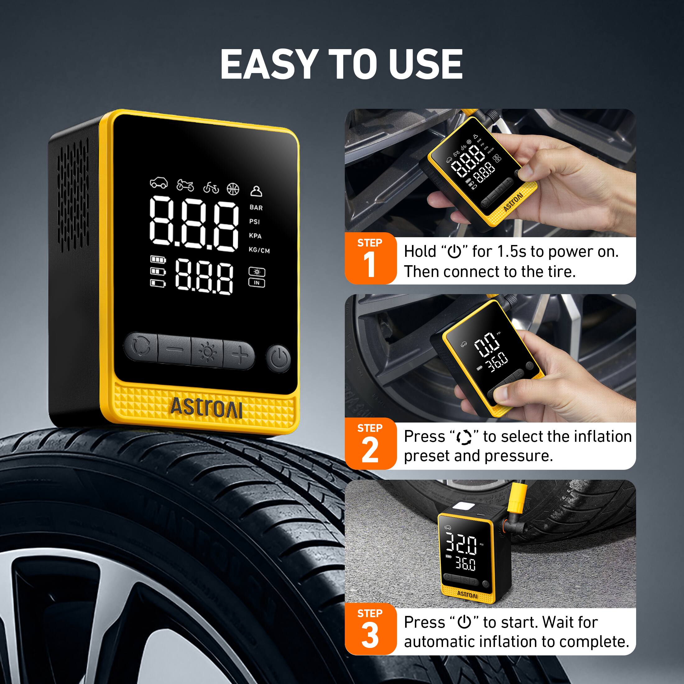 EASY TO USE

5 BAR PSI

Es rll g 888 888 ASITOA

A KGICM

STEP 1
Hold "O" for 1.5s to power on. Then connect to the tire.

STEP 2
Press "()" to select the inflation preset and pressure.

STEP 3
Press "O" to start. Wait for automatic inflation to complete.