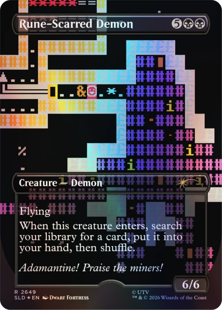 Rune-Scarred Demon  
5  
Creature — Demon  
Flying  
When this creature enters the battlefield, search your library for a card, put it into your hand, then shuffle your library.  
Adamantine! Praise the miners!  
6/6  
R 2649  
SLD *EN  
DWARF FORTRESS  
© UTV TM & © 2026 Wizards of the Coast