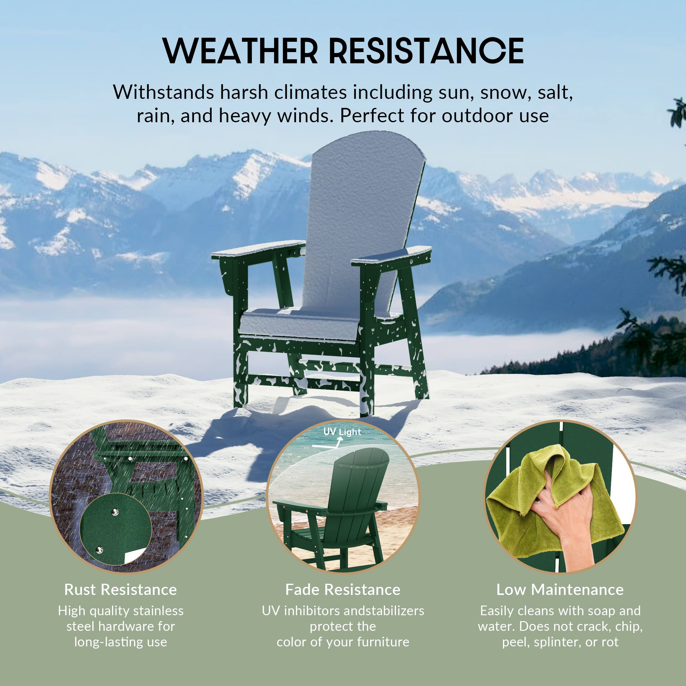 WEATHER RESISTANCE  
Withstands harsh climates including sun, snow, salt, rain, and heavy winds. Perfect for outdoor use

UV Light

Rust Resistance  
High quality stainless steel hardware for long-lasting use

Fade Resistance  
UV inhibitors and stabilizers protect the color of your furniture

Low Maintenance  
Easily cleans with soap and water. Does not crack, chip, peel, splinter, or rot