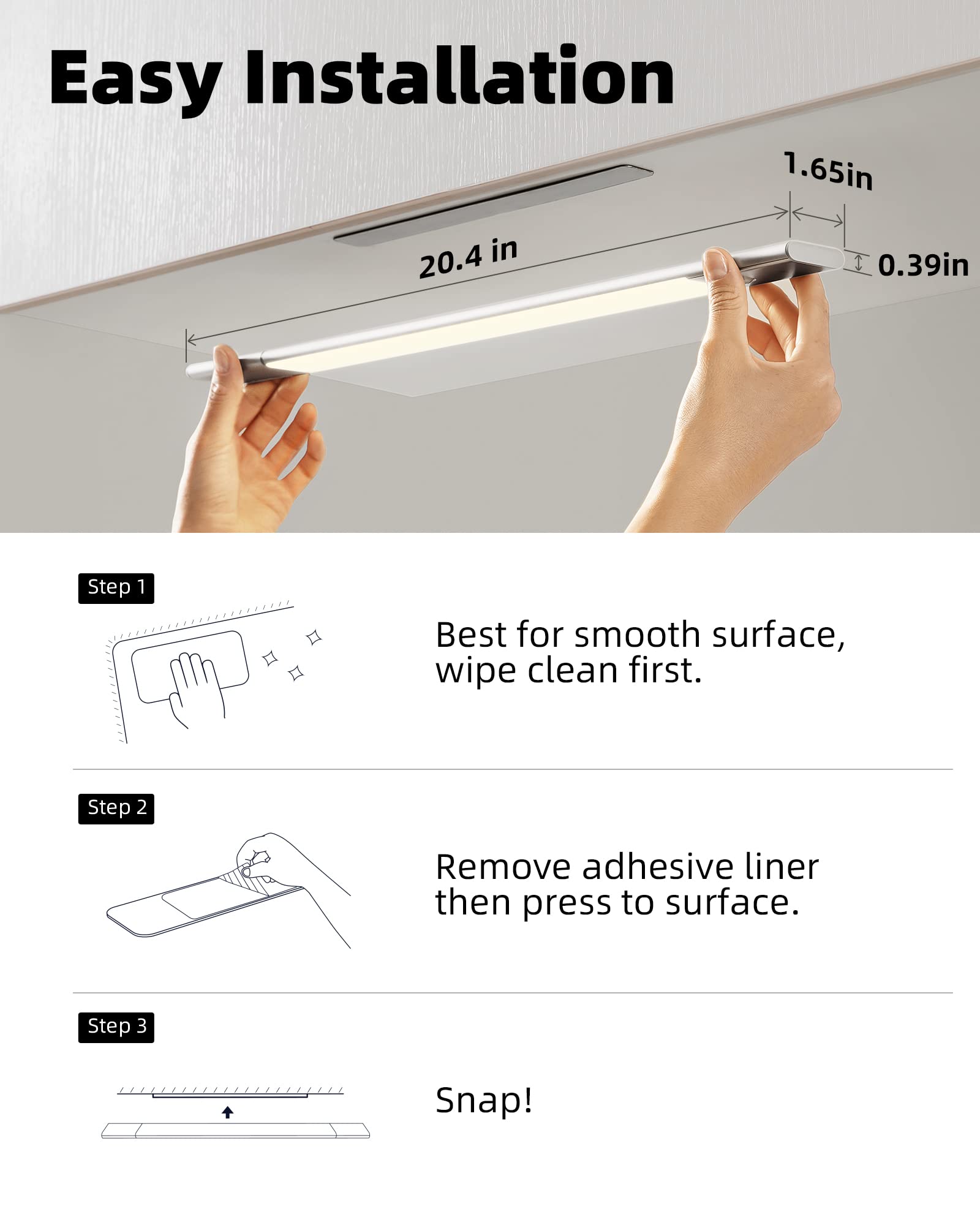 Easy Installation

1.65in  
20.4 in  
0.39in

Step 1  
Best for smooth surface, wipe clean first.

Step 2  
Remove adhesive liner then press to surface.

Step 3  
Snap!