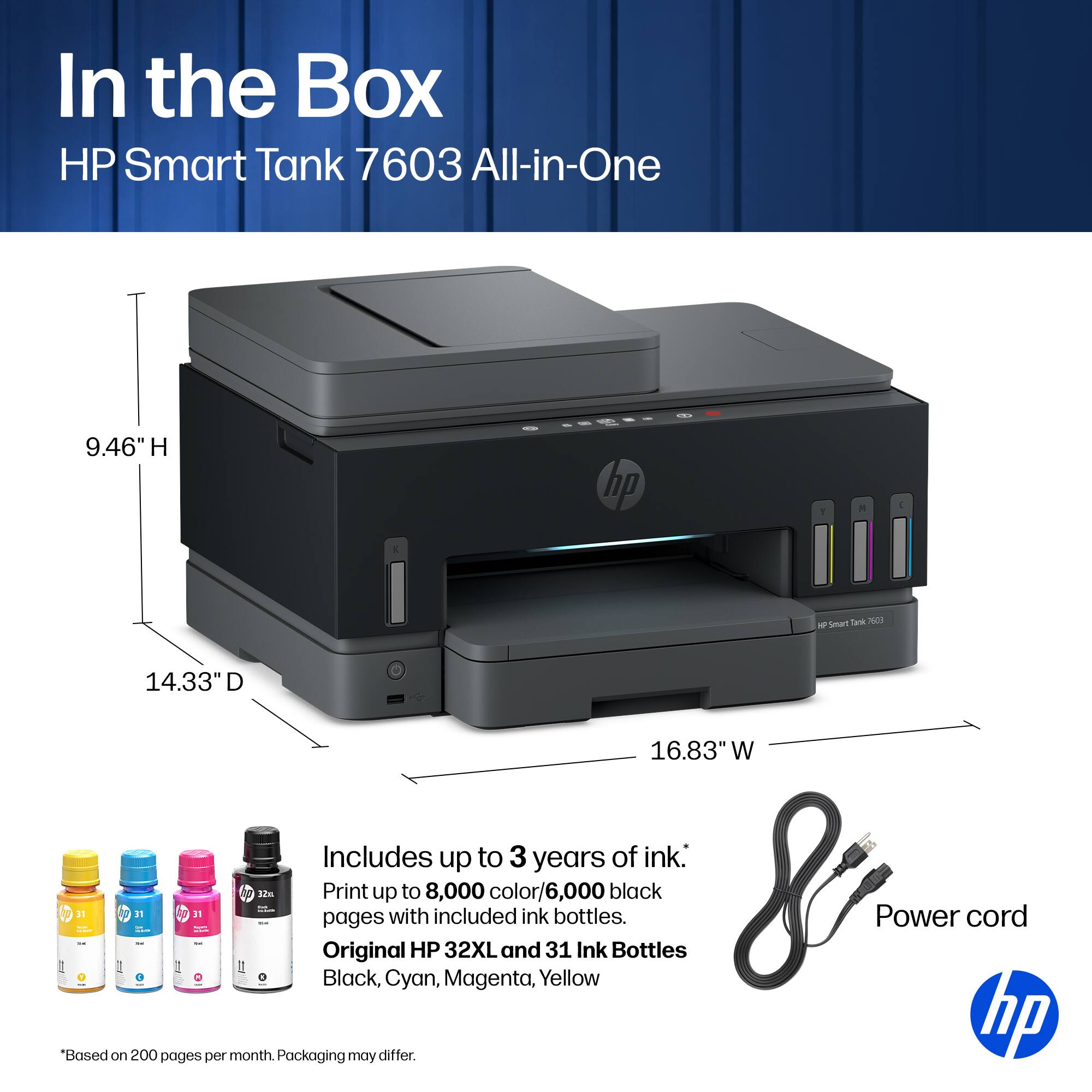 In the Box HP Smart Tank 7603 All-in-One

9.46" H
14.33" D
16.83" W

Includes up to 3 years of ink.
Print up to 8,000 color/6,000 black pages with included ink.
Original HP 32XL and 31 Ink Bottles
Black, Cyan, Magenta, Yellow

Power cord

*Based on 200 pages per month. Packaging may differ.