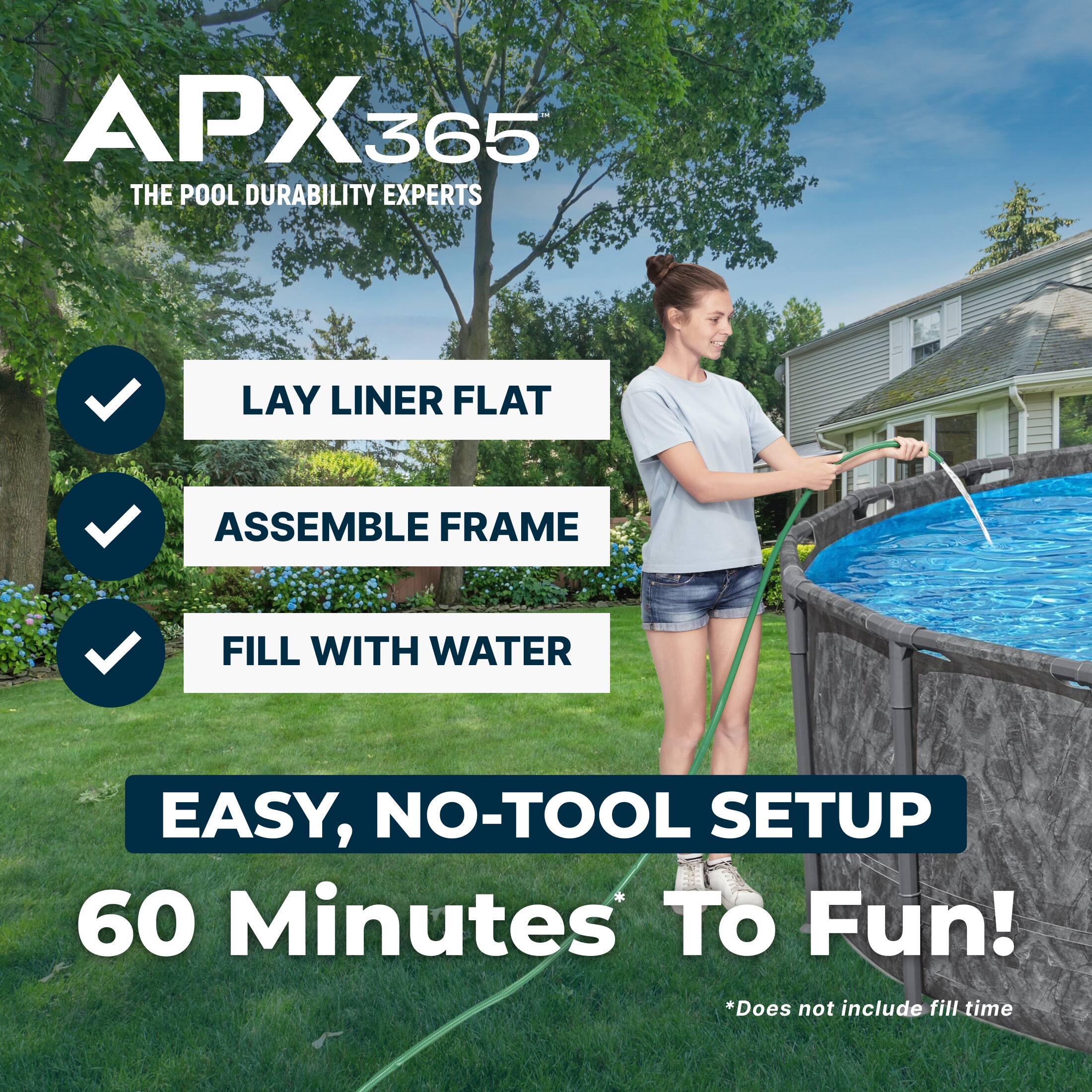 APX365  
THE POOL DURABILITY EXPERTS  

LAY LINER FLAT  
ASSEMBLE FRAME  
FILL WITH WATER  

EASY, NO-TOOL SETUP  
60 Minutes To Fun!  

*Does not include fill time