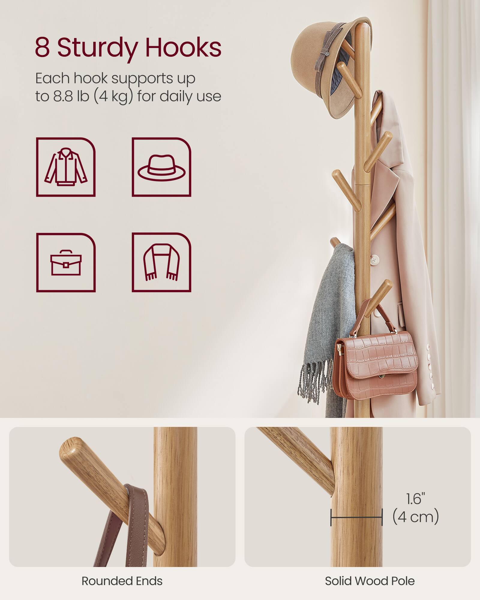 8 Sturdy Hooks  
Each hook supports up to 8.8 lb (4 kg) for daily use  

1.6" (4 cm) Rounded Ends  
Solid Wood Pole