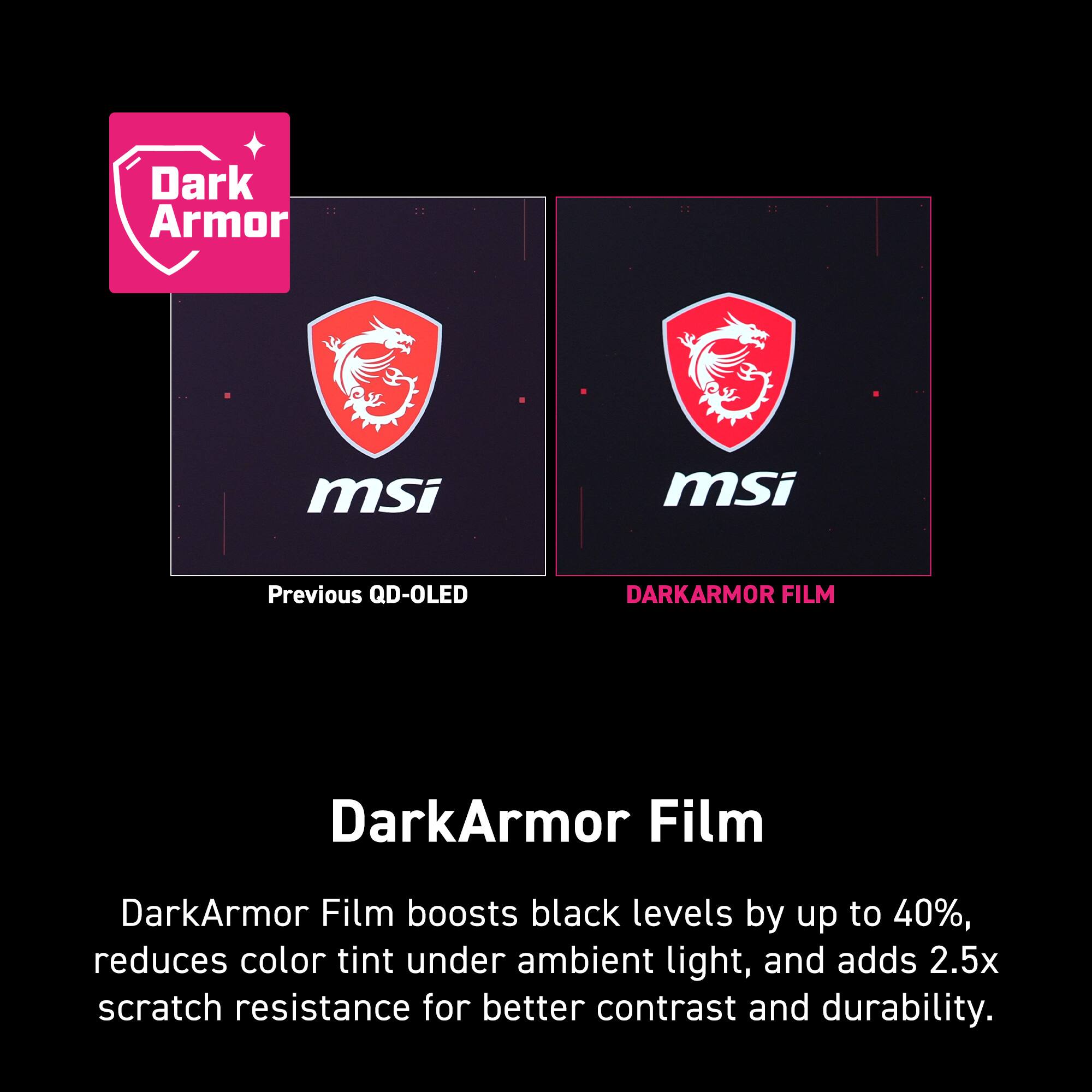 Dark Armor msi msi Previous QD-OLED DARKARMOR FILM DarkArmor Film DarkArmor Film boosts black levels by up to 40%, reduces color tint under ambient light, and adds 2.5x scratch resistance for better contrast and durability.