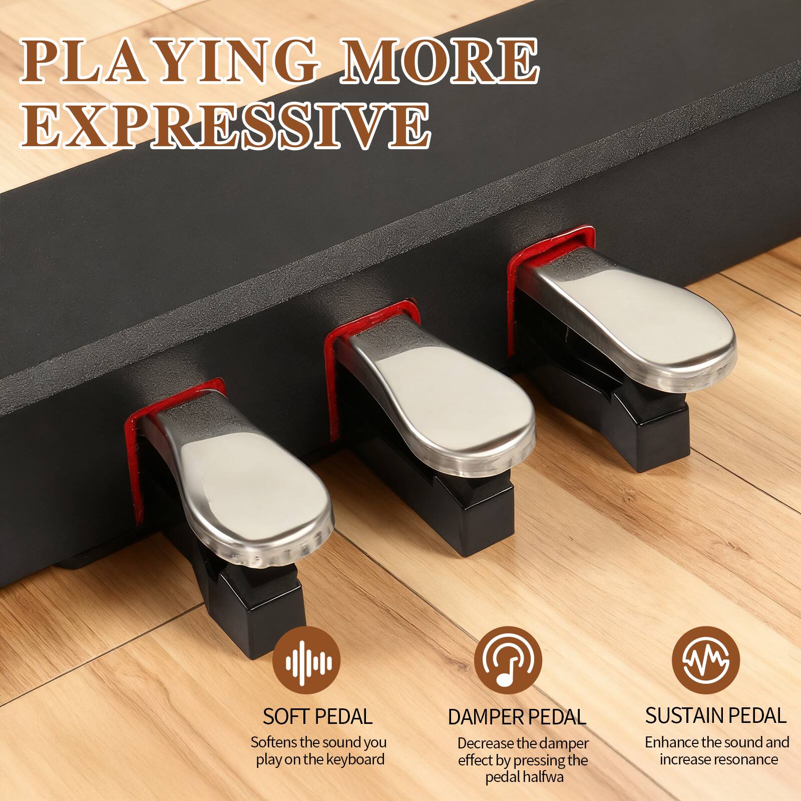 PLAYING MORE EXPRESSIVE

SOFT PEDAL  
Softens the sound you play on the keyboard

DAMPER PEDAL  
Decrease the damper effect by pressing the pedal halfway

SUSTAIN PEDAL  
Enhance the sound and increase resonance
