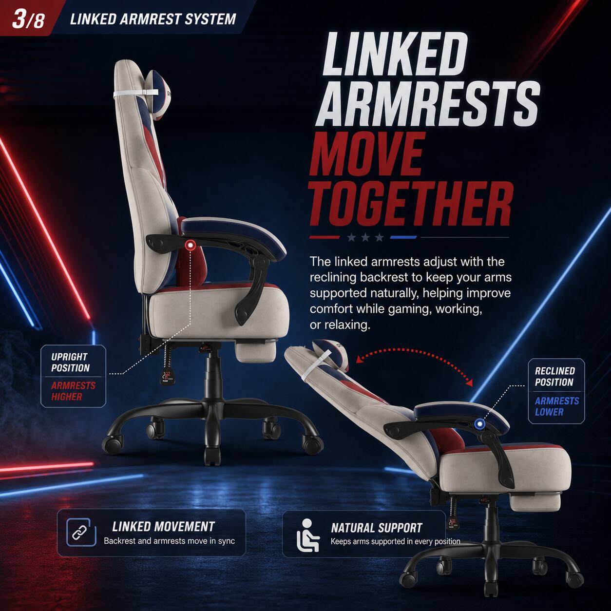 3/8 LINKED ARMREST SYSTEM

LINKED ARMRESTS MOVE TOGETHER

The linked armrests adjust with the reclining backrest to keep your arms supported naturally, helping improve comfort while gaming, working, or relaxing.

UPRIGHT POSITION
ARMRESTS HIGHER

RECLINED POSITION
ARMRESTS LOWER

LINKED MOVEMENT
Backrest and armrests move in sync

NATURAL SUPPORT
Keeps arms supported in every position