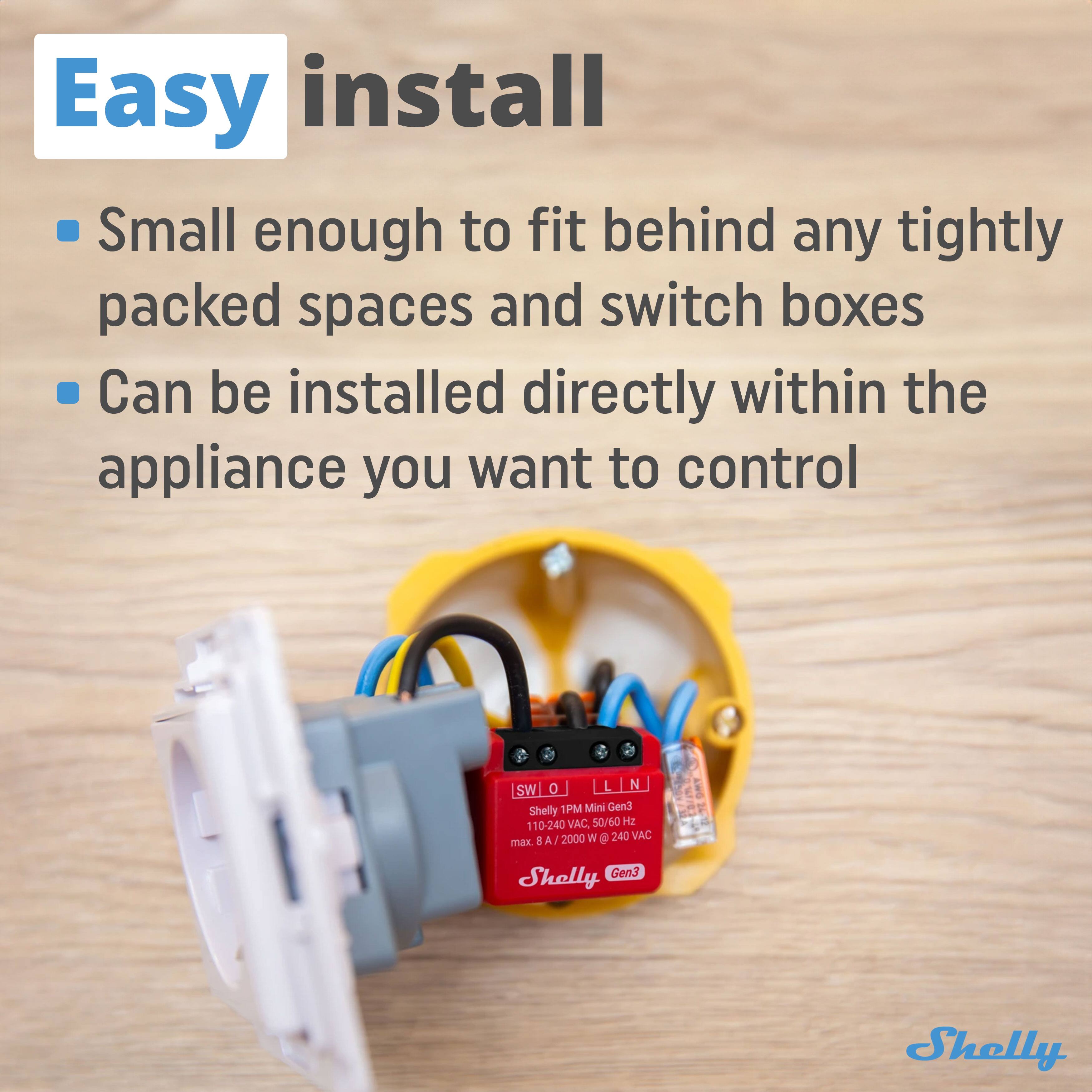 Easy install

- Small enough to fit behind any tightly packed spaces and switch boxes
- Can be installed directly within the appliance you want to control

Shelly 1PM Mini Gen3
110-240 VAC, 50/60 Hz
max 8 A / 2000 W @ 240 VAC