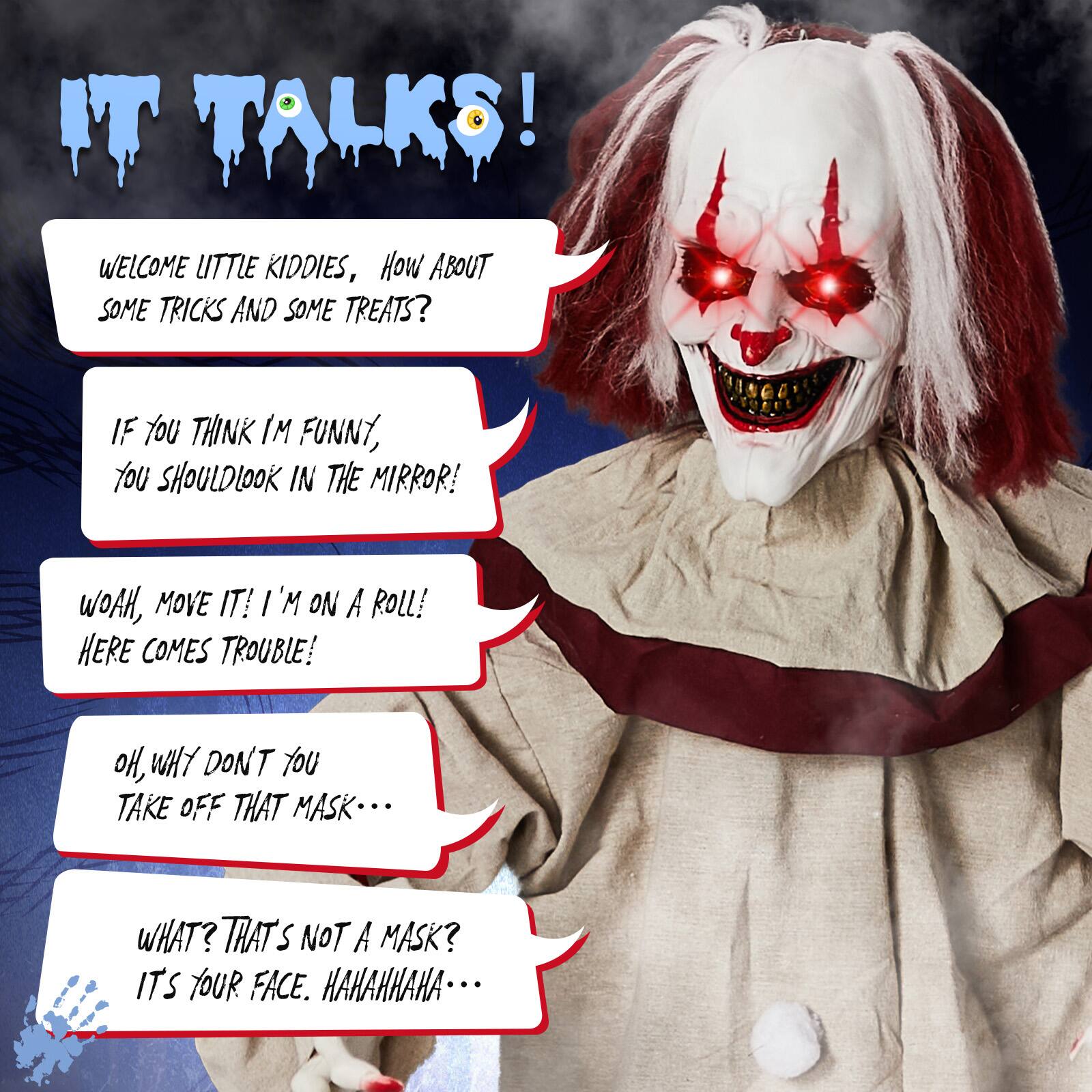 IT TALKS!  
WELCOME LITTLE KIDDIES, HOW ABOUT SOME TRICKS AND SOME TREATS?  
IF YOU THINK I'M FUNNY, YOU SHOULD LOOK IN THE MIRROR!  
WOAH, MOVE IT! I'M ON A ROLL! HERE COMES TROUBLE!  
OH, WHY DON'T YOU TAKE OFF THAT MASK...  
WHAT? THAT'S NOT A MASK? IT'S YOUR FACE. HAHAHAHA...