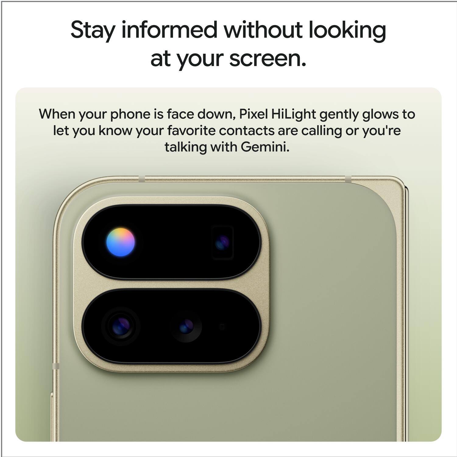 Stay informed without looking at your screen.

When your phone is face down, Pixel HiLight gently glows to let you know your favorite contacts are calling or you're talking with Gemini.