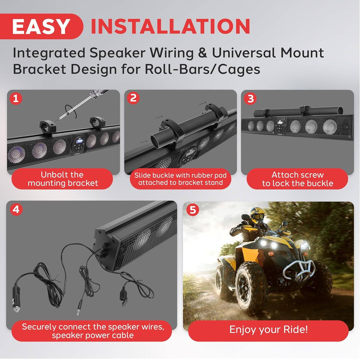 EASY INSTALLATION  
Integrated Speaker Wiring & Universal Mount Bracket Design for Roll-Bars/Cages  

1. Unbolt the mounting bracket  
2. Slide buckle with rubber pad attached to bracket stand  
3. Attach screw to lock the buckle  
4. Securely connect the speaker wires, speaker power cable  
5. Enjoy your Ride!