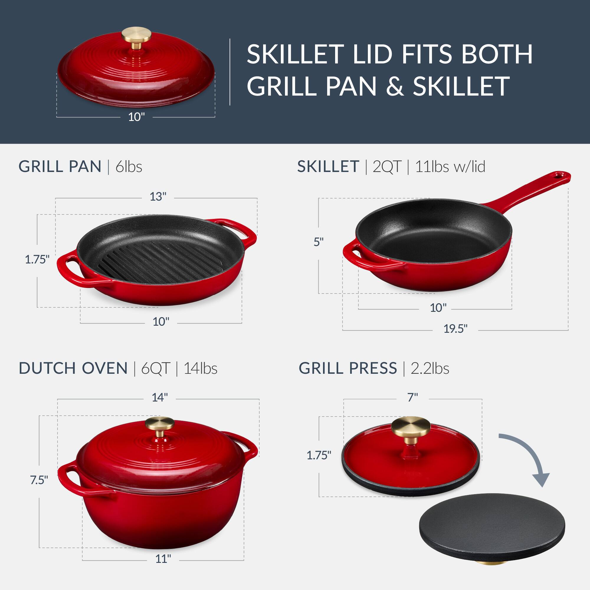 SKILLET LID FITS BOTH GRILL PAN & SKILLET

GRILL PAN | 6lbs
- 13" x 10" x 1.75" x 5"

SKILLET | 2QT | 11lbs w/lid
- 10" x 19.5" x 5"

DUTCH OVEN | 6QT | 14lbs
- 14" x 11" x 7.5"

GRILL PRESS | 2.2lbs
- 7" x 1.75"