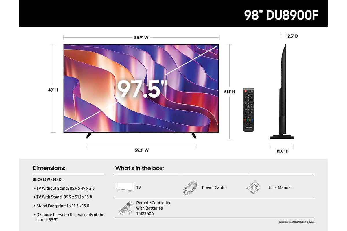 98" DU8900F

Dimensions:
(INCHES W x H x D):
- TV Without Stand: 85.9 x 49 x 2.5
- TV With Stand: 85.9 x 51.1 x 15.8
- Stand Footprint: 1 x 11.5 x 15.8
- Distance between the two ends of the stand: 59.3"

What's in the box:
- TV
- Power Cable
- User Manual
- Remote Controller with Batteries TM2360A

Features and specifications subject to change.