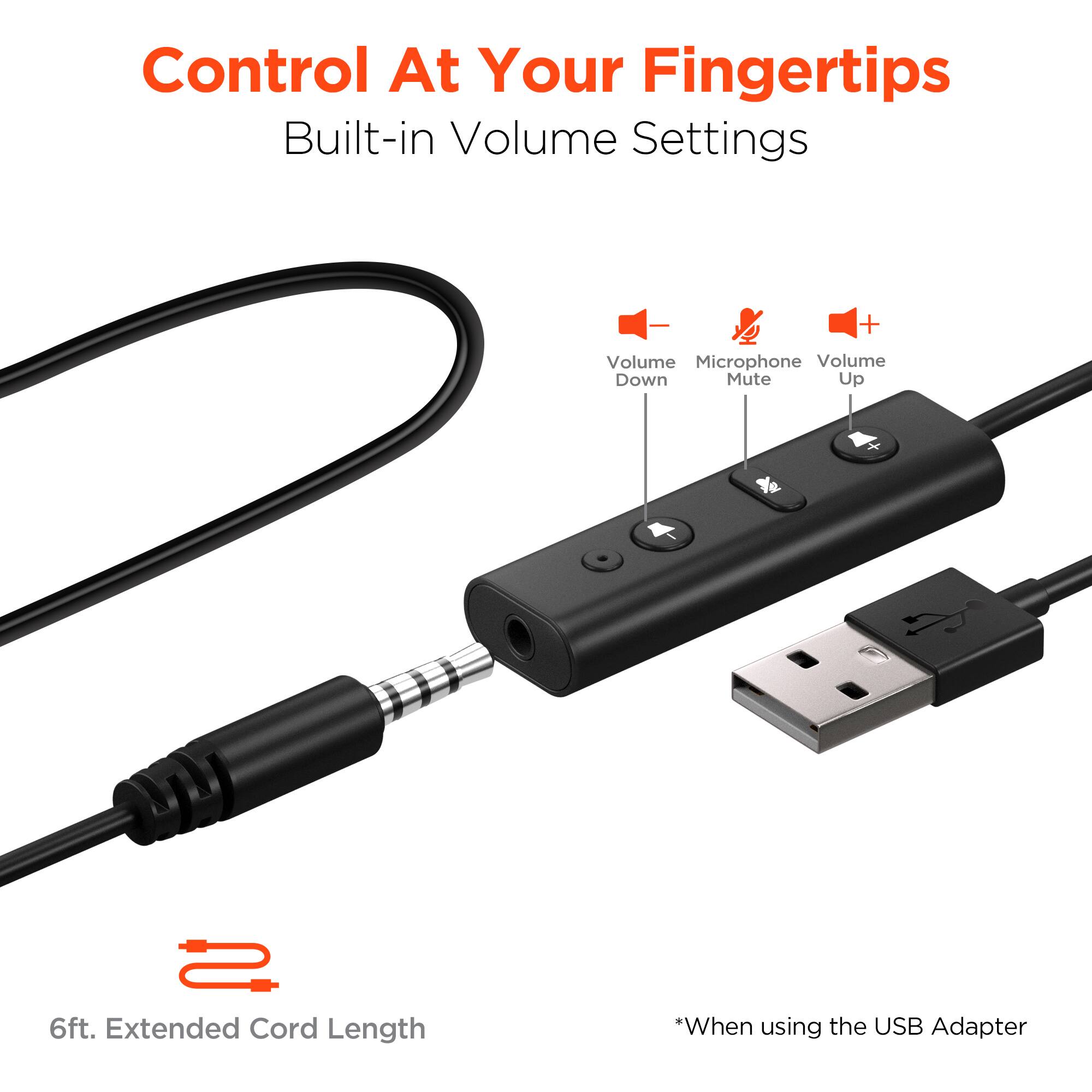 Control At Your Fingertips  
Built-in Volume Settings  

- Volume Down  
- Microphone Mute  
- Volume Up  

6ft. Extended Cord Length  

*When using the USB Adapter