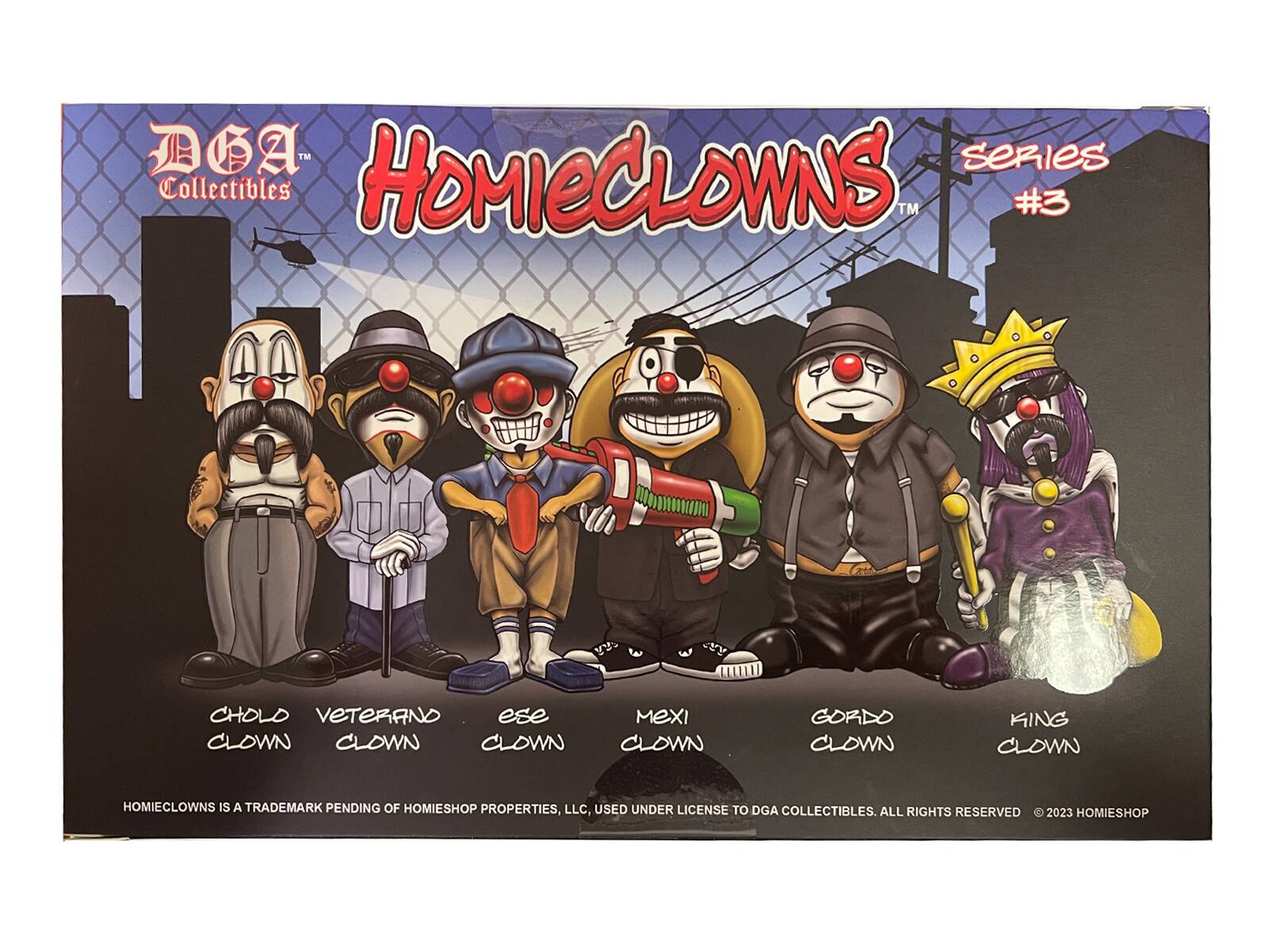 DGA Collectibles  
HOMIECLOWNS  
Series #3  

CHOLD CLOWN  
VETERANO CLOWN  
ESE CLOWN  
MEXI CLOWN  
GORDO CLOWN  
KING CLOWN  

HOMIECLOWNS IS A TRADEMARK PENDING OF HOMIESHOP PROPERTIES, LLC, USED UNDER LICENSE TO DGA COLLECTIBLES. ALL RIGHTS RESERVED © 2023 HOMIESHOP