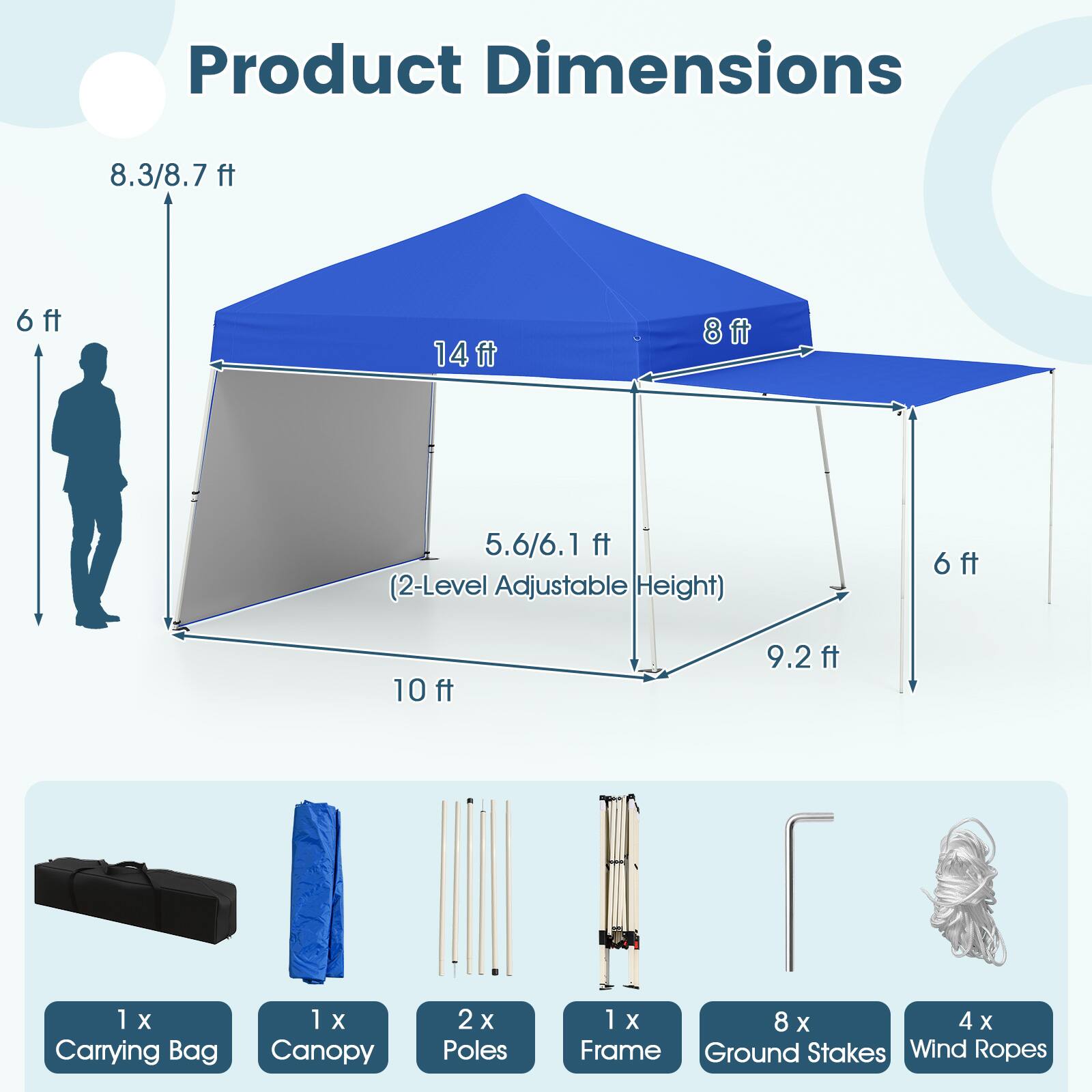 Product Dimensions: 8.3/8.7 ft, 6 ft, 14 ft, 8 ft, 5.6/6.1 ft (2-Level Adjustable Height), 6 ft, 10 ft, 9.2 ft

Included Items:
- 1 X Carrying Bag
- 1 X Canopy
- 2 X Poles
- 1 X Frame
- 8 X Ground Stakes
- 4 X Wind Ropes