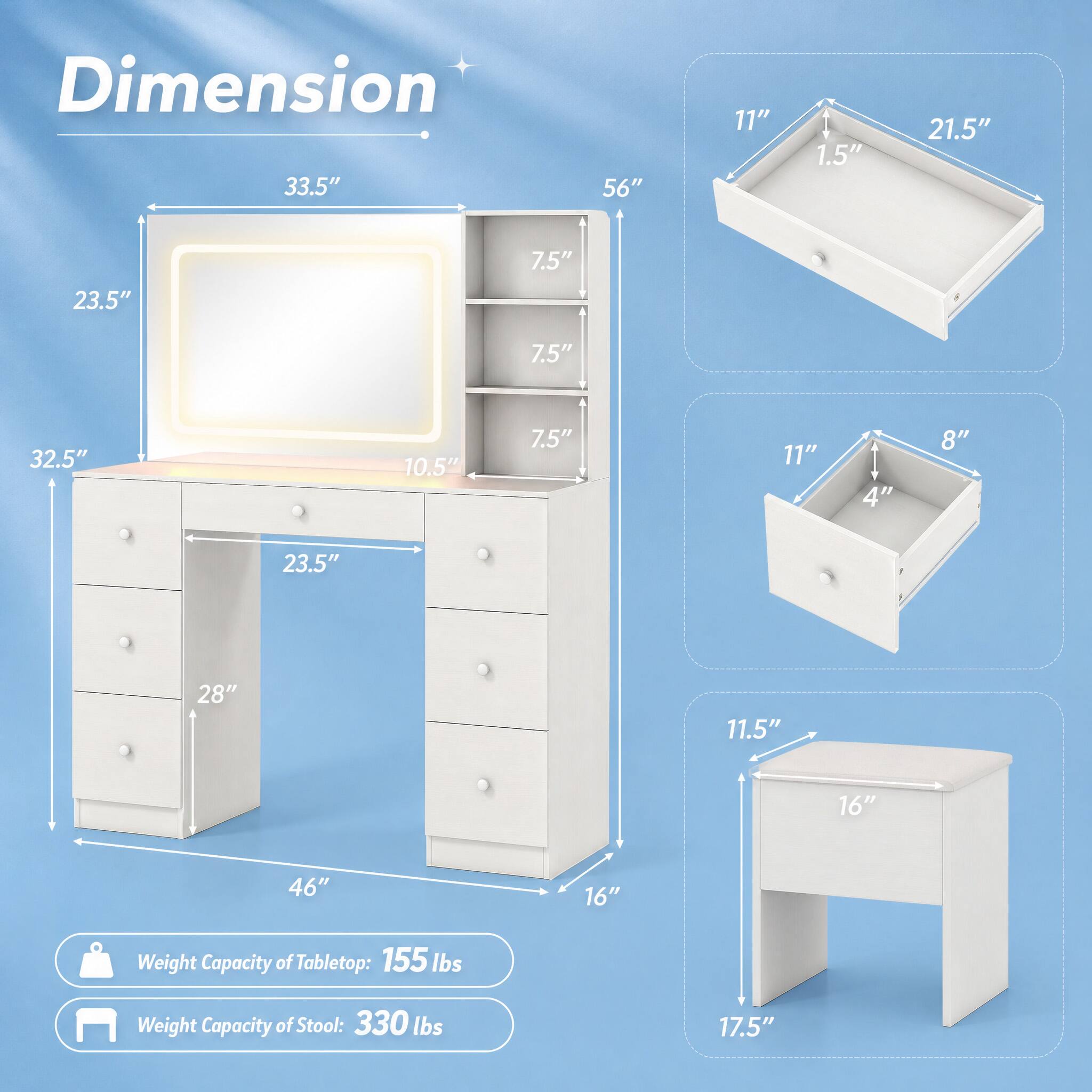 Dimension  
33.5"  
56"  
11"  
1.5"  
21.5"  
23.5"  
7.5"  
7.5"  
32.5"  
10.5"  
7.5"  
11"  
4"  
8"  
23.5"  
28"  
11.5"  
16"  
46"  
16"  
17.5"  

Weight Capacity of Tabletop: 155 lbs  
Weight Capacity of Stool: 330 lbs