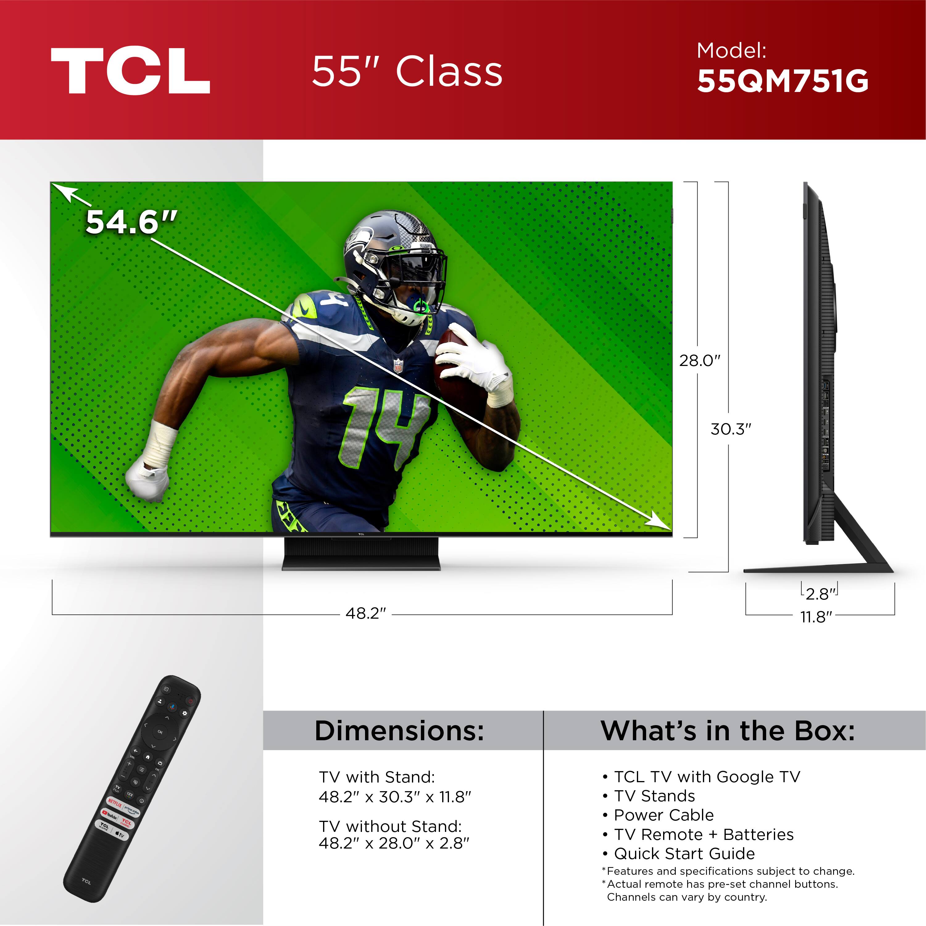 TCL 55" Class Model: 55QM751G 54.6" 4 14 28.0" 30.3" 48.2" L2.8% 11.8" . 4 . . - - - - a - - - - FL . ..- . Dimensions: TV with Stand: 48.2" x 30.3" x 11.8" TV without Stand: 48.2" x 28.0" x 2.8" What's in the Box: TCL TV with Google TV TV Stands Power Cable TV Remote + Batteries Quick Start Guide Features and specifications subject to change. Actual remote has pre-set channel buttons. Channels can vary by country