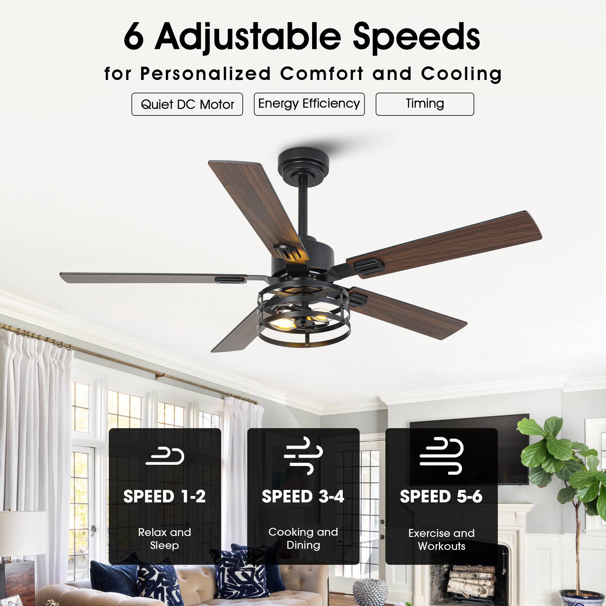 6 Adjustable Speeds for Personalized Comfort and Cooling

- Quiet DC Motor
- Energy Efficiency
- Timing

SPEED 1-2
Relax and Sleep

SPEED 3-4
Cooking and Dining

SPEED 5-6
Exercise and Workouts