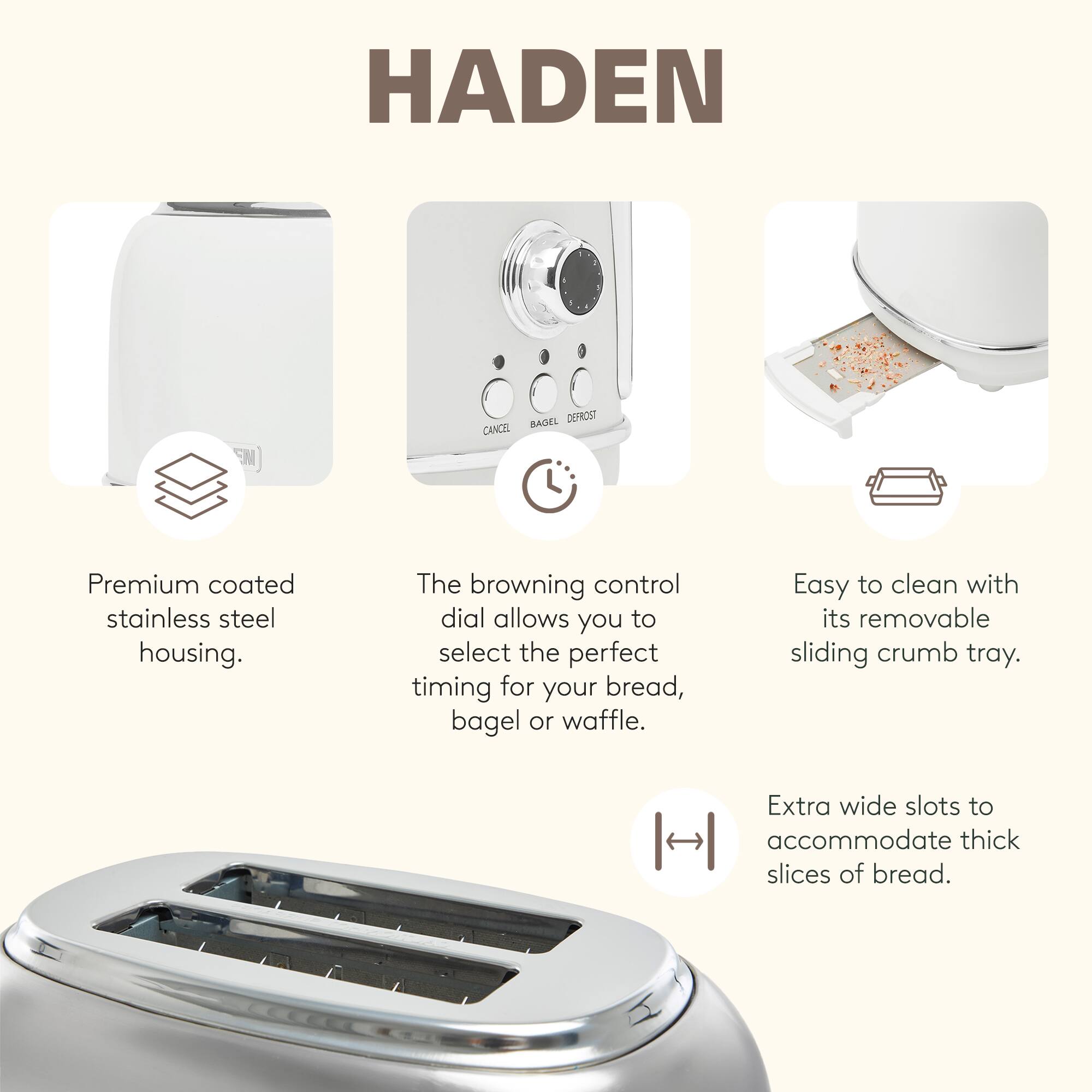 HADEN

Premium coated stainless steel housing.

The browning control dial allows you to select the perfect timing for your bread, bagel or waffle.

Easy to clean with its removable sliding crumb tray.

Extra wide slots to accommodate thick slices of bread.