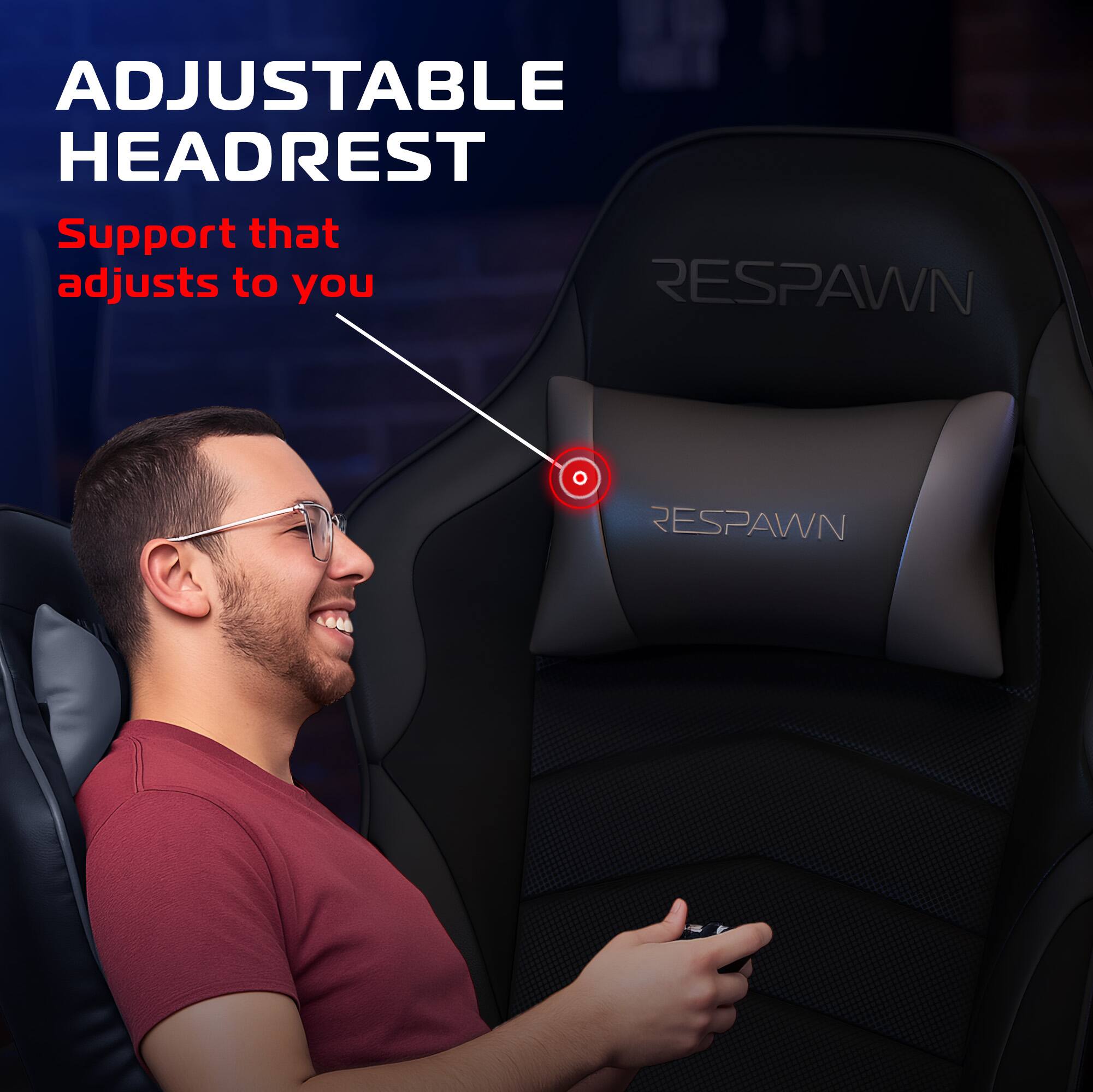 ADJUSTABLE HEADREST  
Support that adjusts to you  

RESPAWN  
RESPAWN