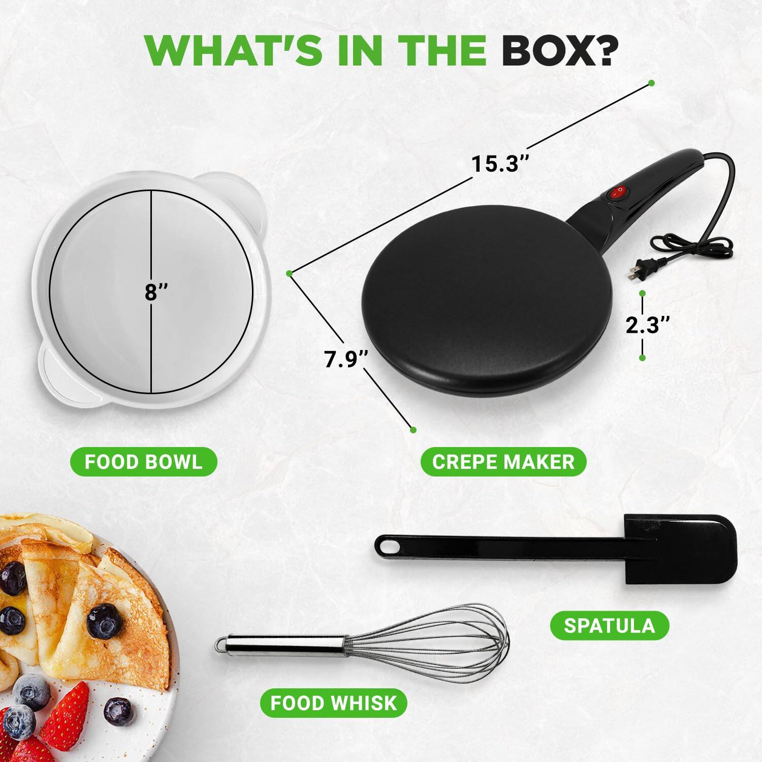 WHAT'S IN THE BOX?

- 15.3" CREPE MAKER
- 8" FOOD BOWL
- 7.9" SPATULA
- 2.3" FOOD WHISK