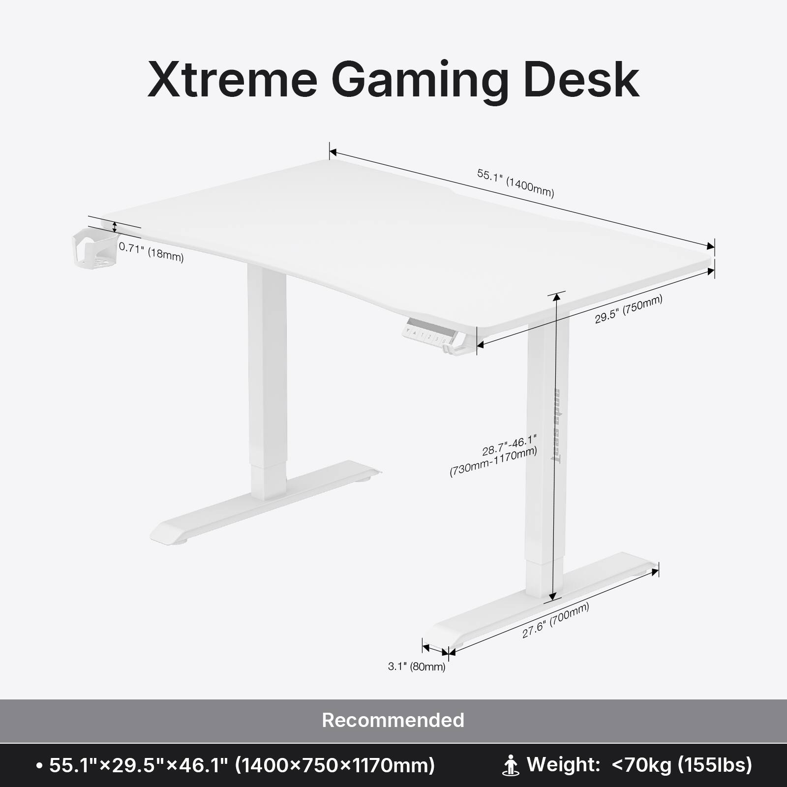Xtreme Gaming Desk 55.1" (1400mm) 0.71" (18mm) 29.5" (750mm) 28.7"-46.1" (730mm-1170mm) 27.6" (700mm) 3.1" (80mm) Recommended 55.1"x29.5"x46.1" (1400x750x1170mm) Weight: <70kg (155lbs)