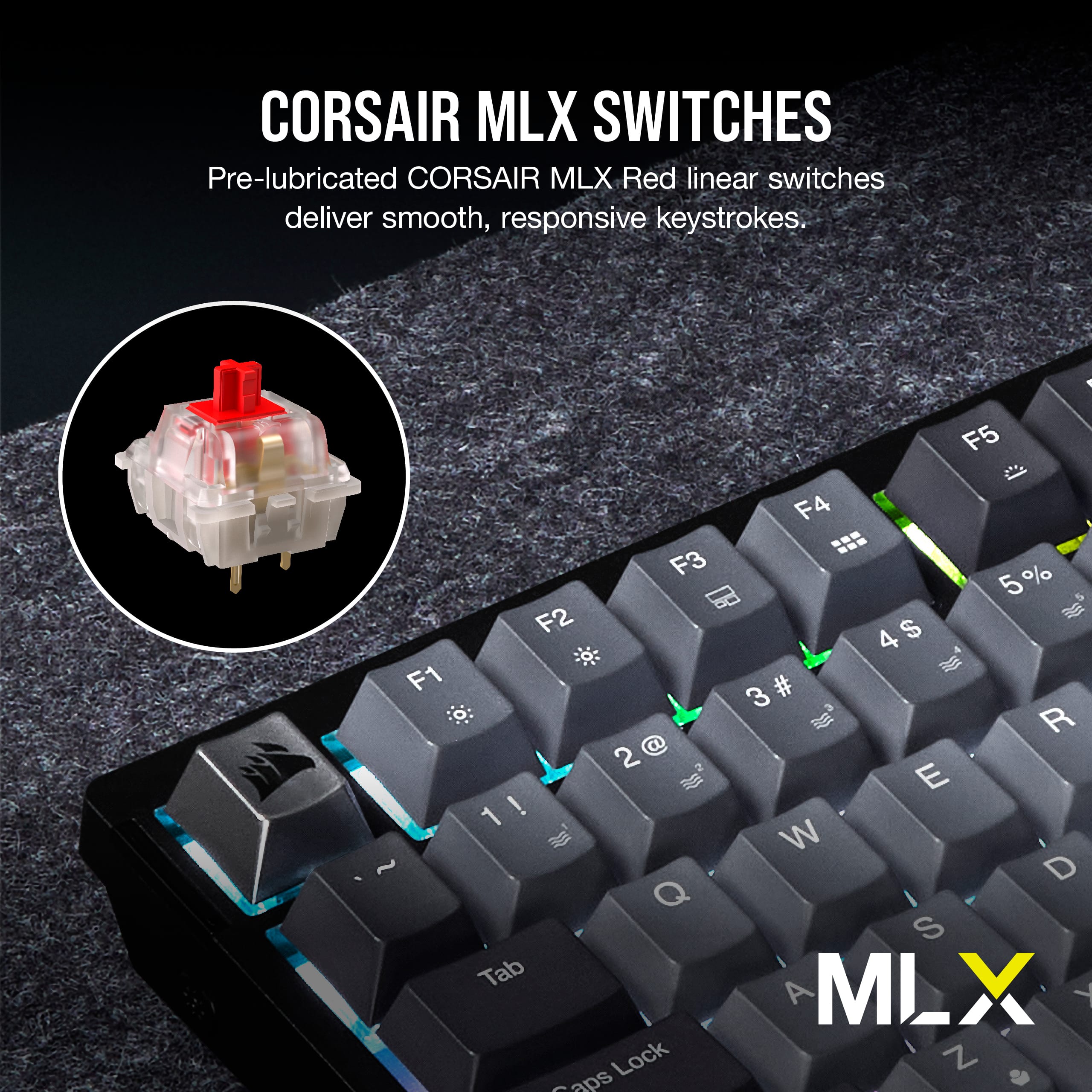 Corsair MLX Switches Pre-lubricated Corsair MLX Red linear switches deliver smooth, responsive keystrokes. F1 F3 F2 2 @ 1! 1 ! 1 Q Tab Lock Saps 1 F5 F4 4 5 % 4 $ 3 # R E W D S A MLX T Z -