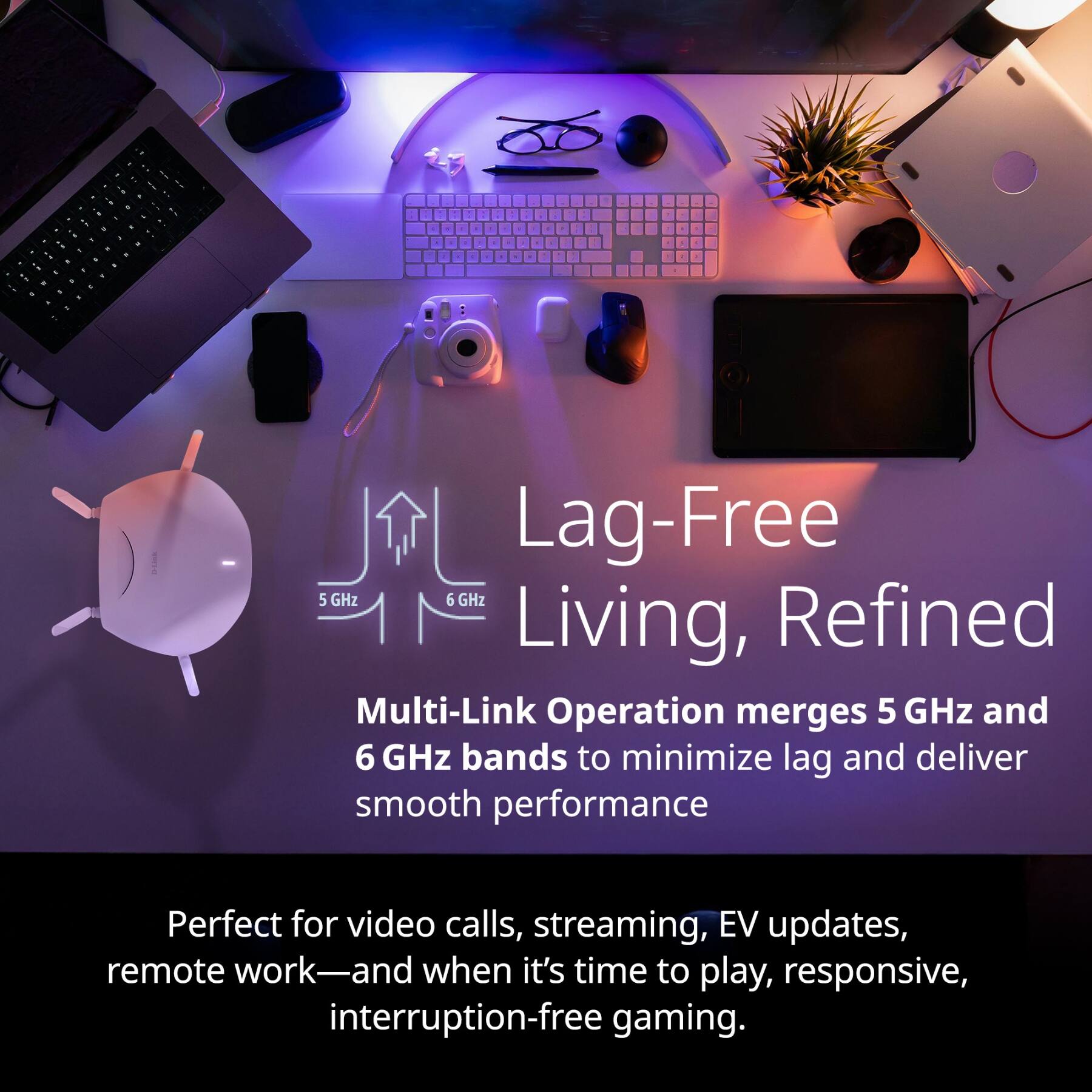 Lag-Free Living, Refined

Multi-Link Operation merges 5 GHz and 6 GHz bands to minimize lag and deliver smooth performance

Perfect for video calls, streaming, EV updates, remote work—and when it's time to play, responsive, interruption-free gaming.