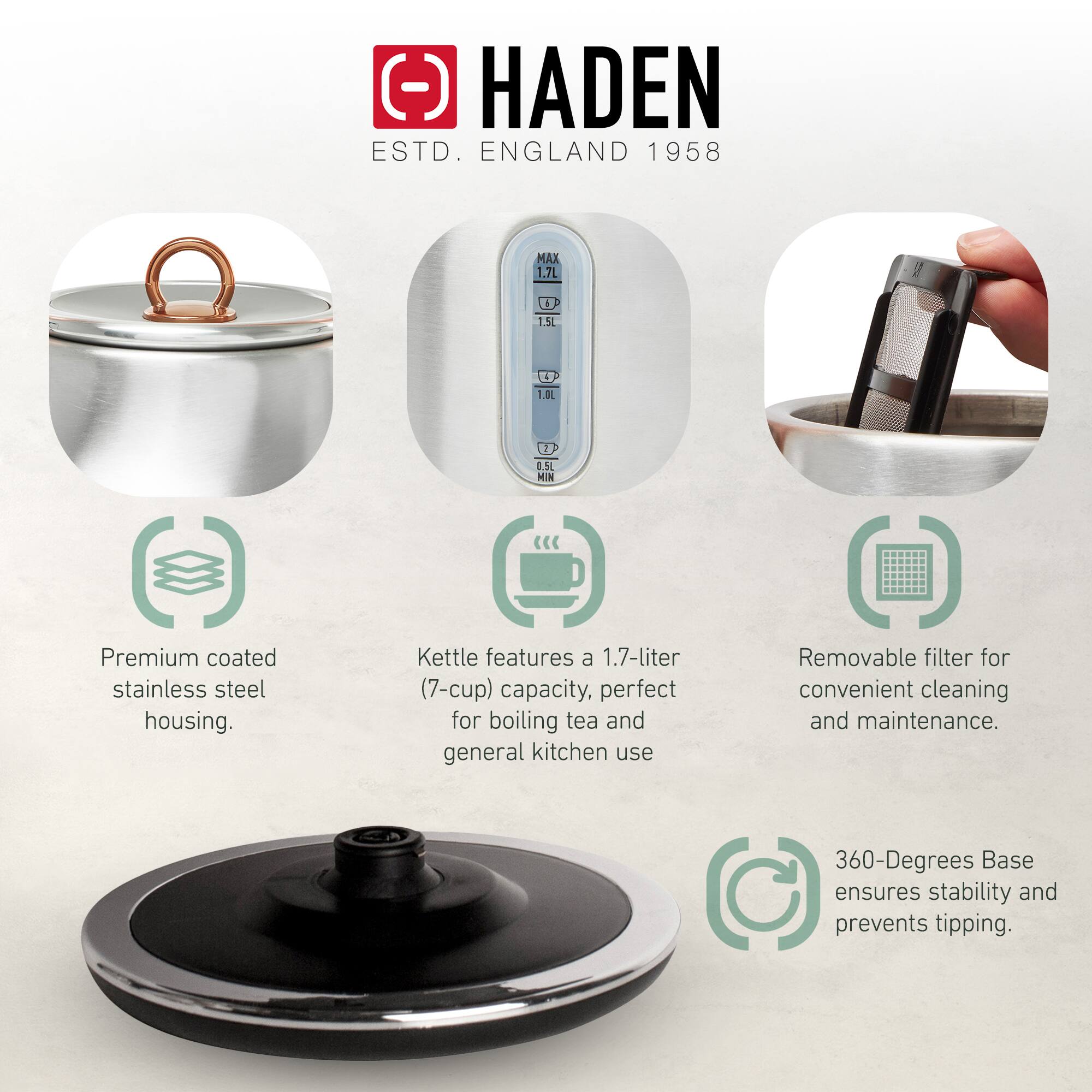 HADEN  
ESTD. ENGLAND 1958  

Premium coated stainless steel housing.  
Kettle features a 1.7-liter (7-cup) capacity, perfect for boiling tea and general kitchen use.  
Removable filter for convenient cleaning and maintenance.  
360-Degrees Base ensures stability and prevents tipping.