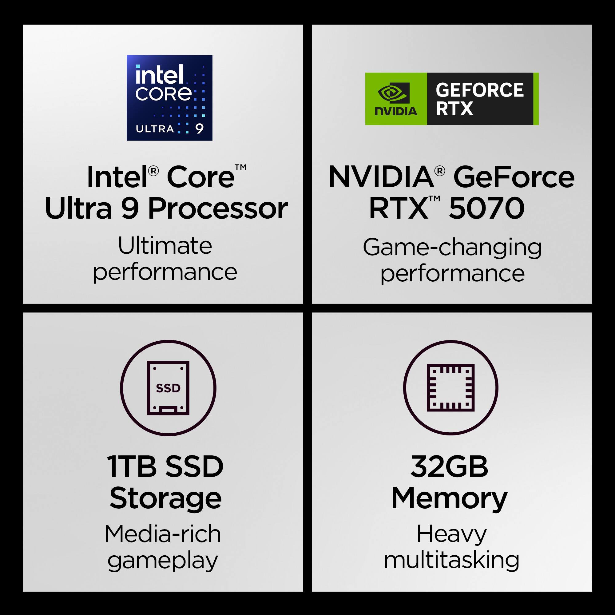 Intel Core Ultra 9 Processor  
Ultimate performance  

NVIDIA GeForce RTX 5070  
Game-changing performance  

1TB SSD Storage  
Media-rich gameplay  

32GB Memory  
Heavy multitasking