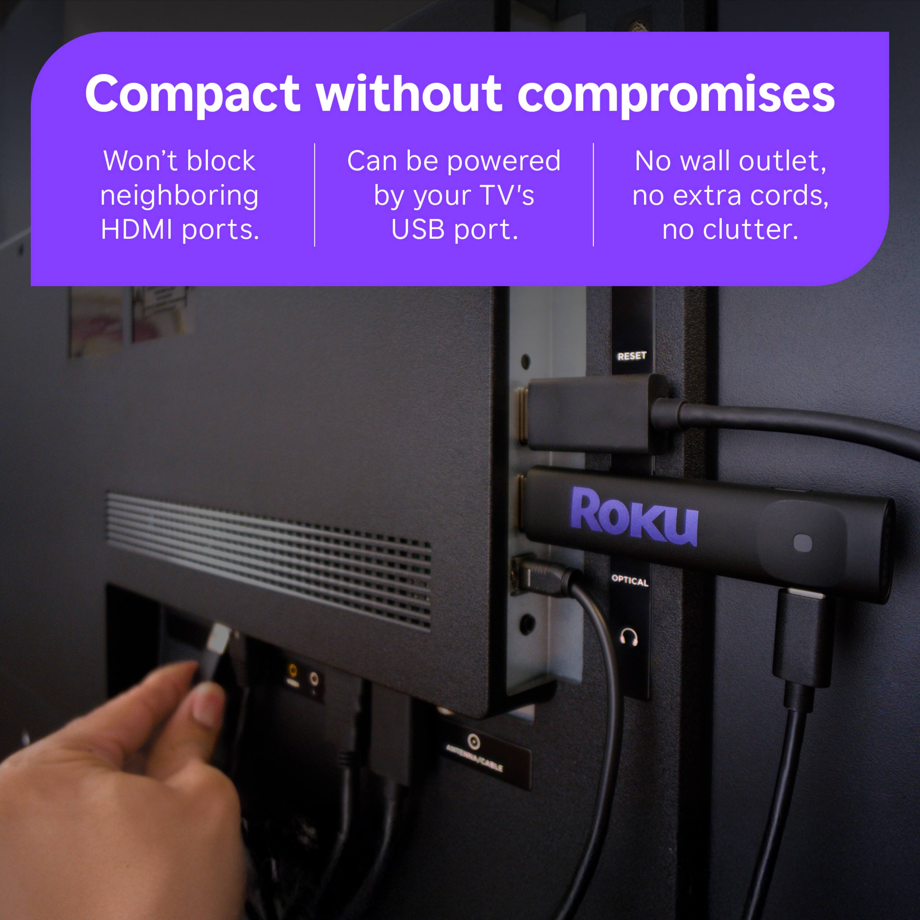 Compact without compromises  
Won't block neighboring HDMI ports.  
Can be powered by your TV's USB port.  
No wall outlet, no extra cords, no clutter.  

ROKU  
OPTICAL  
ANTENNA/CABLE