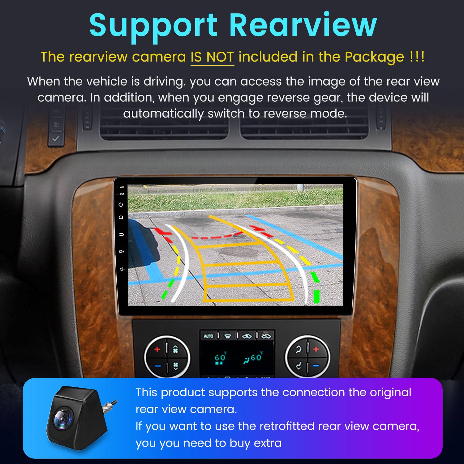 Support Rearview

The rearview camera IS NOT included in the Package!!!

When the vehicle is driving, you can access the image of the rear view camera. In addition, when you engage reverse gear, the device will automatically switch to reverse mode.

This product supports the connection to the original rear view camera. If you want to use the retrofitted rear view camera, you need to buy extra.