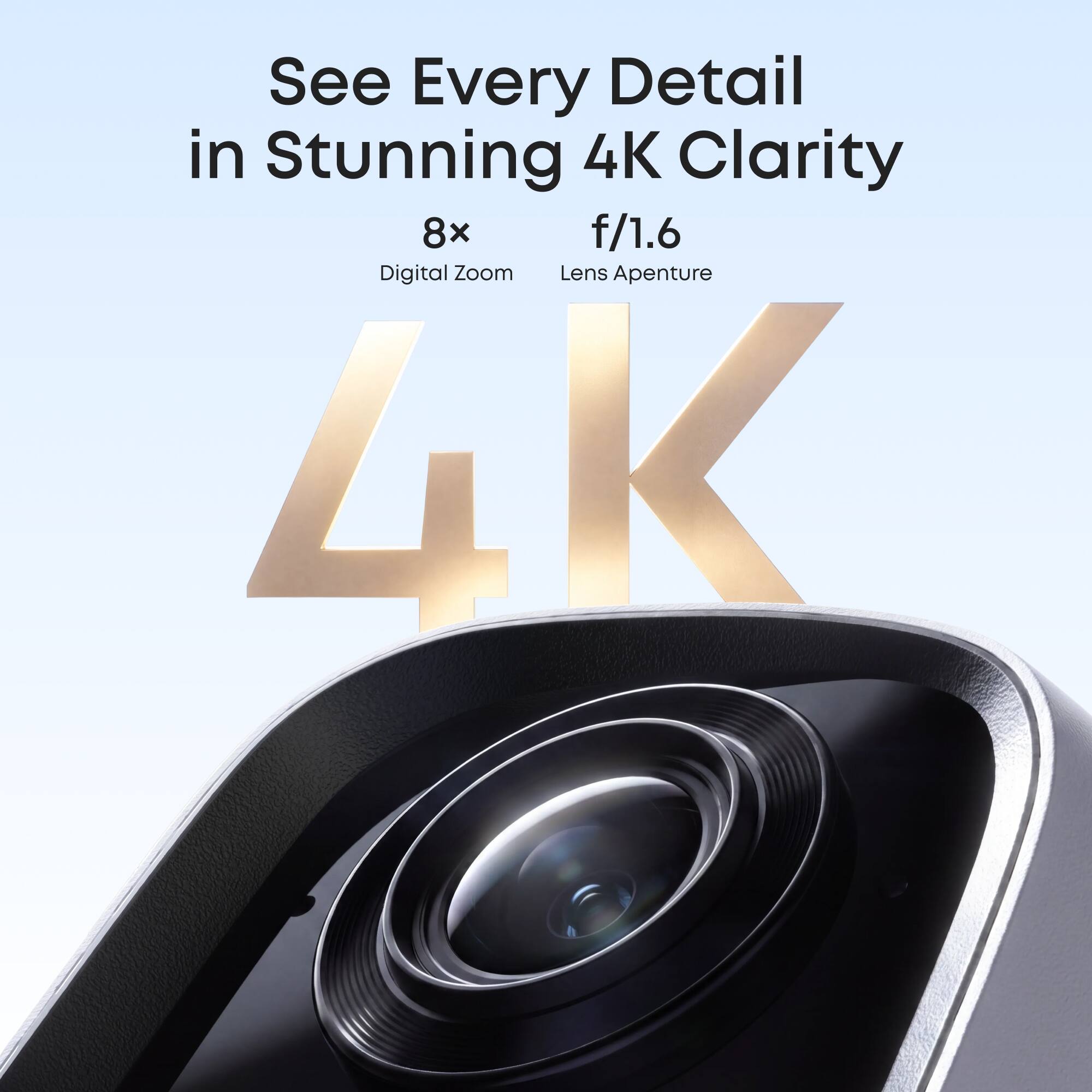 See Every Detail in Stunning 4K Clarity  
8x Digital Zoom  
f/1.6 Lens Aperture