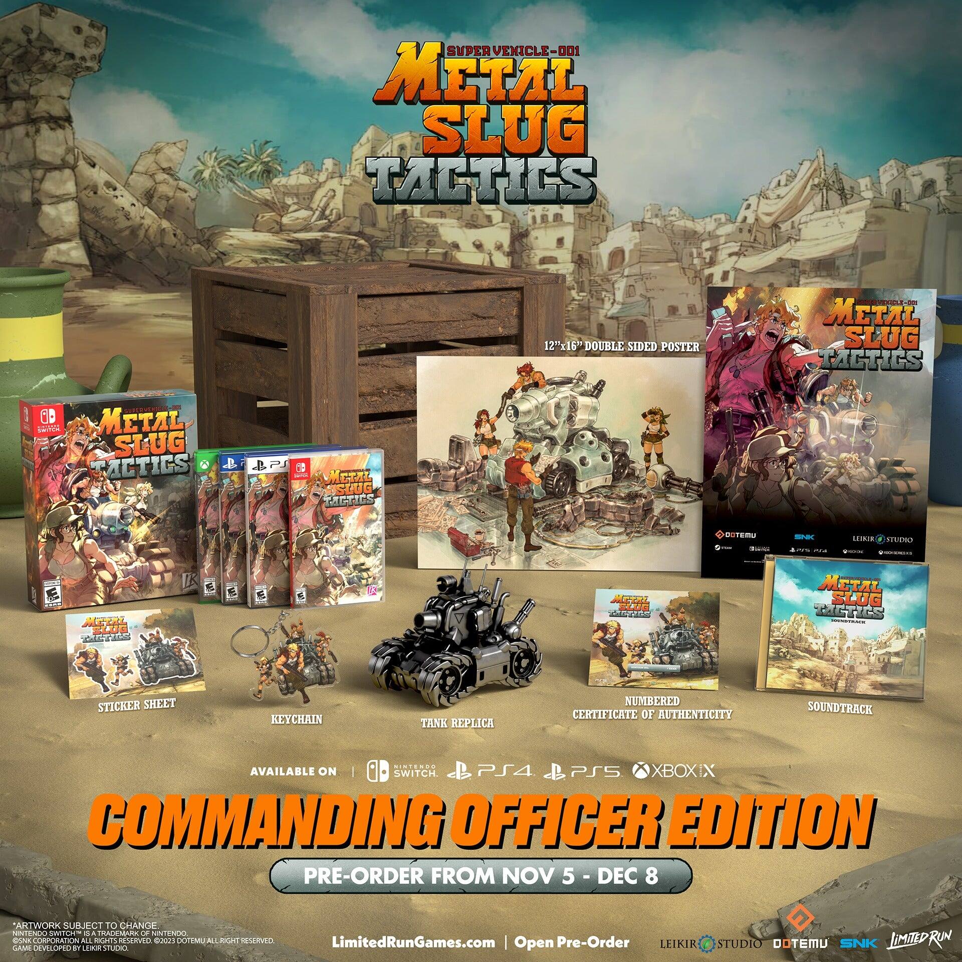 SUPER VEHICLE-001  
METAL SLUG TACTICS  
12" x 16" DOUBLE SIDED POSTER  

METAL SLUG TACTICS  
STICKER SHEET  
KEYCHAIN  
TANK REPLICA  
NUMBERED CERTIFICATE OF AUTHENTICITY  
SOUNDTRACK  

AVAILABLE ON  
SWITCH | PS4 | PS5 | XBOX  

COMMANDING OFFICER EDITION  
PRE-ORDER FROM NOV 5 - DEC 8  

ARTWORK SUBJECT TO CHANGE  

*GAME DEVELOPED BY LEIKIR STUDIO  
*©2023 DOTEMU ALL RIGHTS RESERVED.  
*NINTENDO, THE NINTENDO SWITCH LOGO, AND ALL ASSOCIATED LOGOS ARE TRADEMARKS OF NINTENDO CORPORATION.  

LimitedRunGames.com  
Open Pre-Order  

LEIKIR STUDIO  
DOTEMU  
SNK  
LIMITED RUN