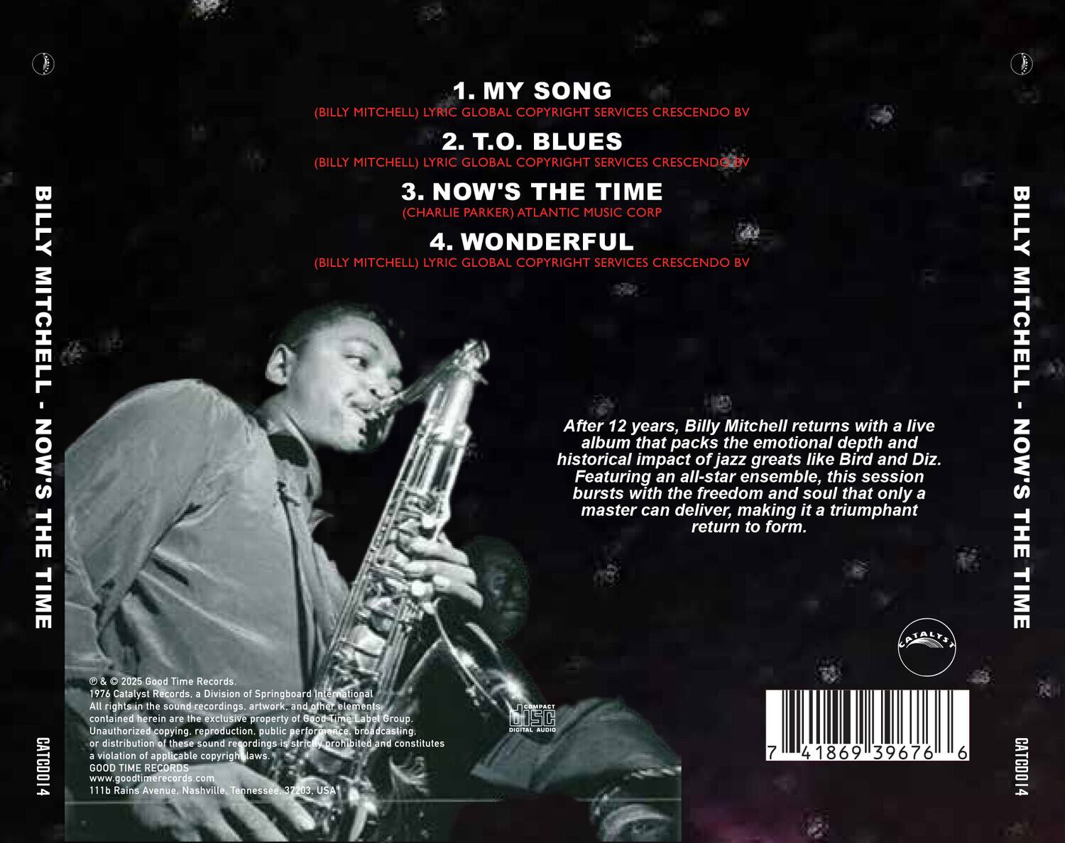 **BILLY MITCHELL - NOW'S THE TIME**

1. MY SONG  
   (BILLY MITCHELL) LYRIC GLOBAL COPYRIGHT SERVICES CRESCENDO BV

2. T.O. BLUES  
   (BILLY MITCHELL) LYRIC GLOBAL COPYRIGHT SERVICES CRESCENDO BV

3. NOW'S THE TIME  
   (CHARLIE PARKER) ATLANTIC MUSIC CORP

4. WONDERFUL  
   (BILLY MITCHELL) LYRIC GLOBAL COPYRIGHT SERVICES CRESCENDO BV

---

After 12 years, Billy Mitchell returns with a live album that packs the emotional depth and historical impact of jazz greats like Bird and Diz. Featuring an all-star ensemble, this session bursts with the freedom and soul that only a master can deliver, making it a triumphant return to form.

---

© & ℗ 2025 Good Time Records.  
1976 Catalyst Records, a Division of Springboard International Label Group.  
All rights in the sound recordings, artwork, and other elements contained herein are the exclusive property of Good Time Records. Unauthorized copying, reproduction, public performance, broadcasting or distribution of these sound recordings is strictly prohibited and constitutes a violation of applicable