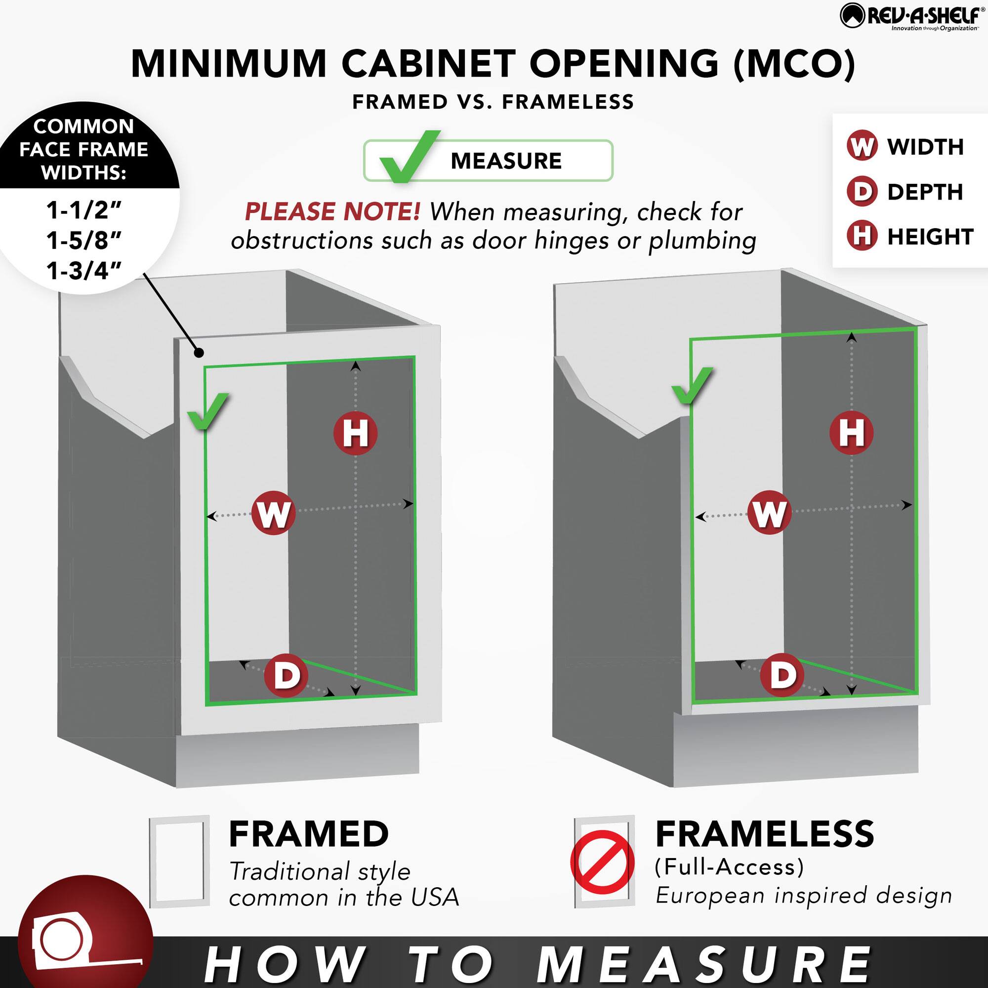 **MINIMUM CABINET OPENING (MCO) FRAMED vs. FRAMELESS**

**COMMON FACE FRAME WIDTHS:**
- 1-1/2"
- 1-5/8"
- 1-3/4"

**PLEASE NOTE!** When measuring, check for obstructions such as door hinges or plumbing

**HOW TO MEASURE**

**FRAMED**
- Traditional style common in the USA

**FRAMELESS**
- (Full-Access) European inspired design

**MEASURE**

**W** WIDTH  
**D** DEPTH  
**H** HEIGHT

**FRAMED**  
Traditional style common in the USA

**FRAMELESS**  
(Full-Access) European inspired design

**HOW TO MEASURE**