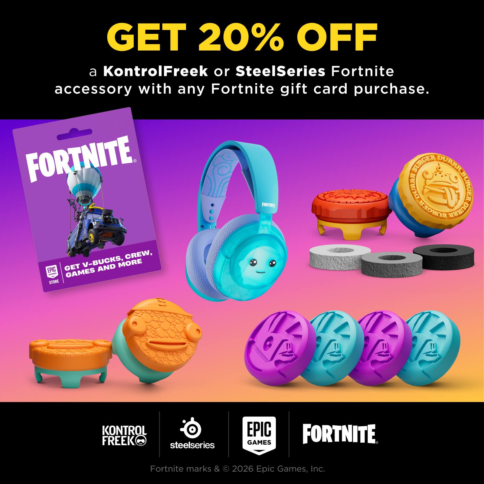 GET 20% OFF a KontrolFreek or SteelSeries Fortnite accessory with any Fortnite gift card purchase. FORTNITE BURGER DURRR DURRA BURGER FORTNATE BURGER DURRR V-BUCKS, CREW, EPIC GET AND MORE DARES GAMES STORE

KONTROL FREEK M steelseries

EPIC GAMES

FORTNITE

Fortnite marks & © 2026 Epic Games, Inc.
