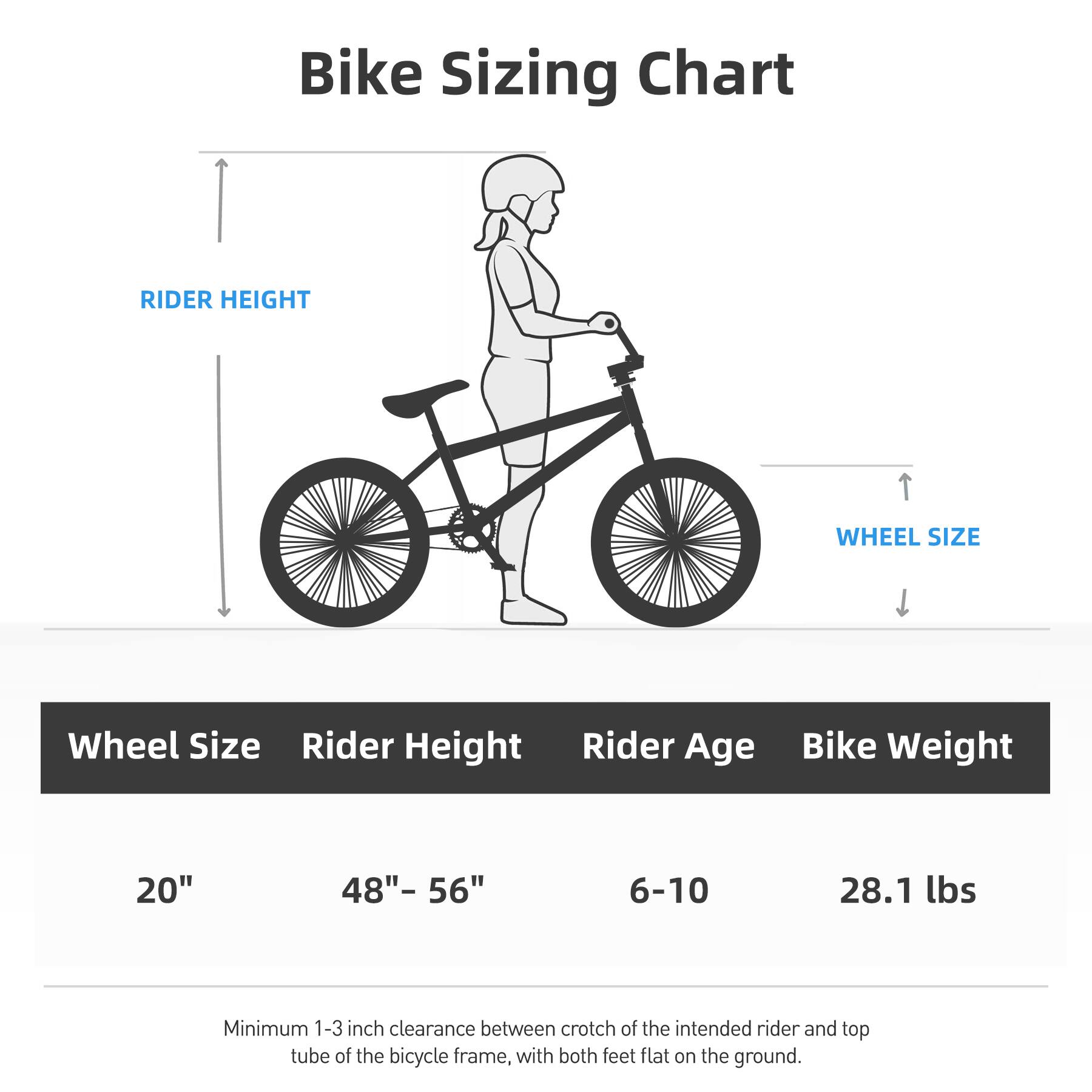 Bike Sizing Chart

Wheel Size | Rider Height | Rider Age | Bike Weight

20" | 48"- 56" | 6-10 | 28.1 lbs

Minimum 1-3 inch clearance between crotch of the intended rider and top tube of the bicycle frame, with both feet flat on the ground.