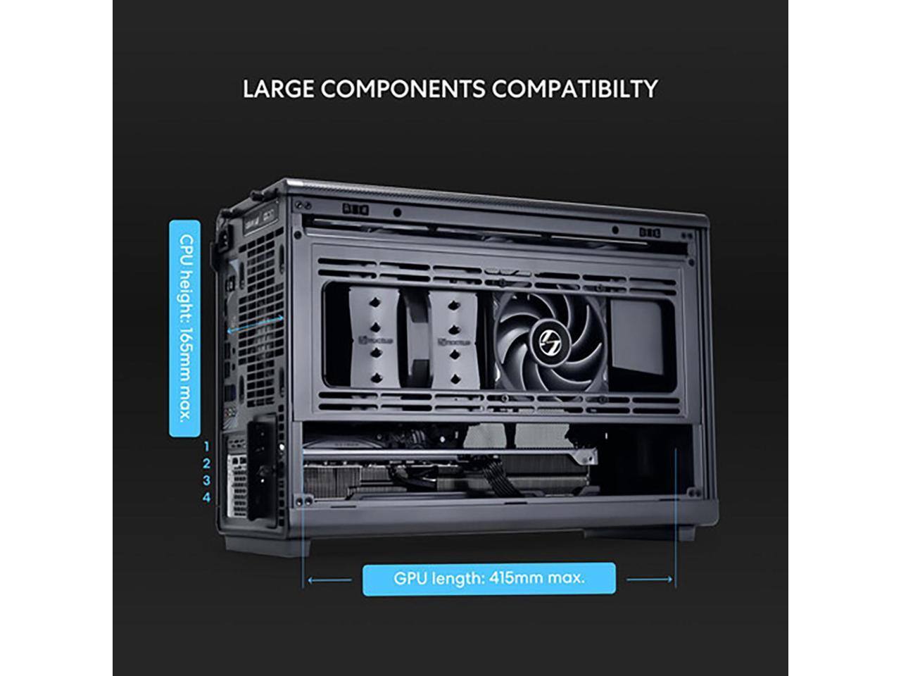 LARGE COMPONENTS COMPATIBILITY  
CPU height: 165mm max.  
GPU length: 415mm max.