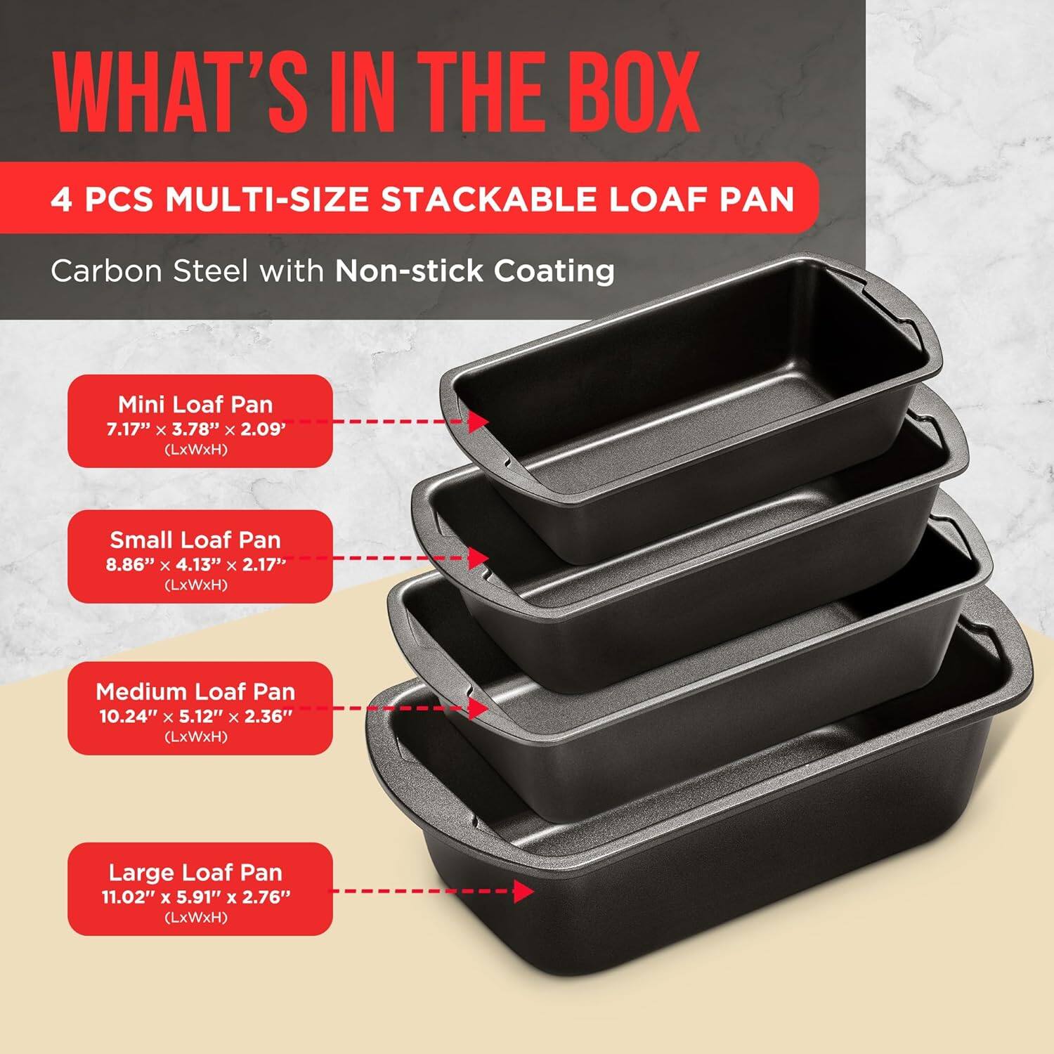 WHAT'S IN THE BOX
4 PCS MULTI-SIZE STACKABLE LOAF PAN Carbon Steel with Non-stick Coating
Mini Loaf Pan 7.17" x 3.78" x 2.09" (LxWxH)
Small Loaf Pan 8.86" x 4.13" x 2.17" (LxWxH)
Medium Loaf Pan 10.24" x 5.12" x 2.36" (LxWxH)
Large Loaf Pan 11.02" x 5.91" x 2.76" (LxWxH)