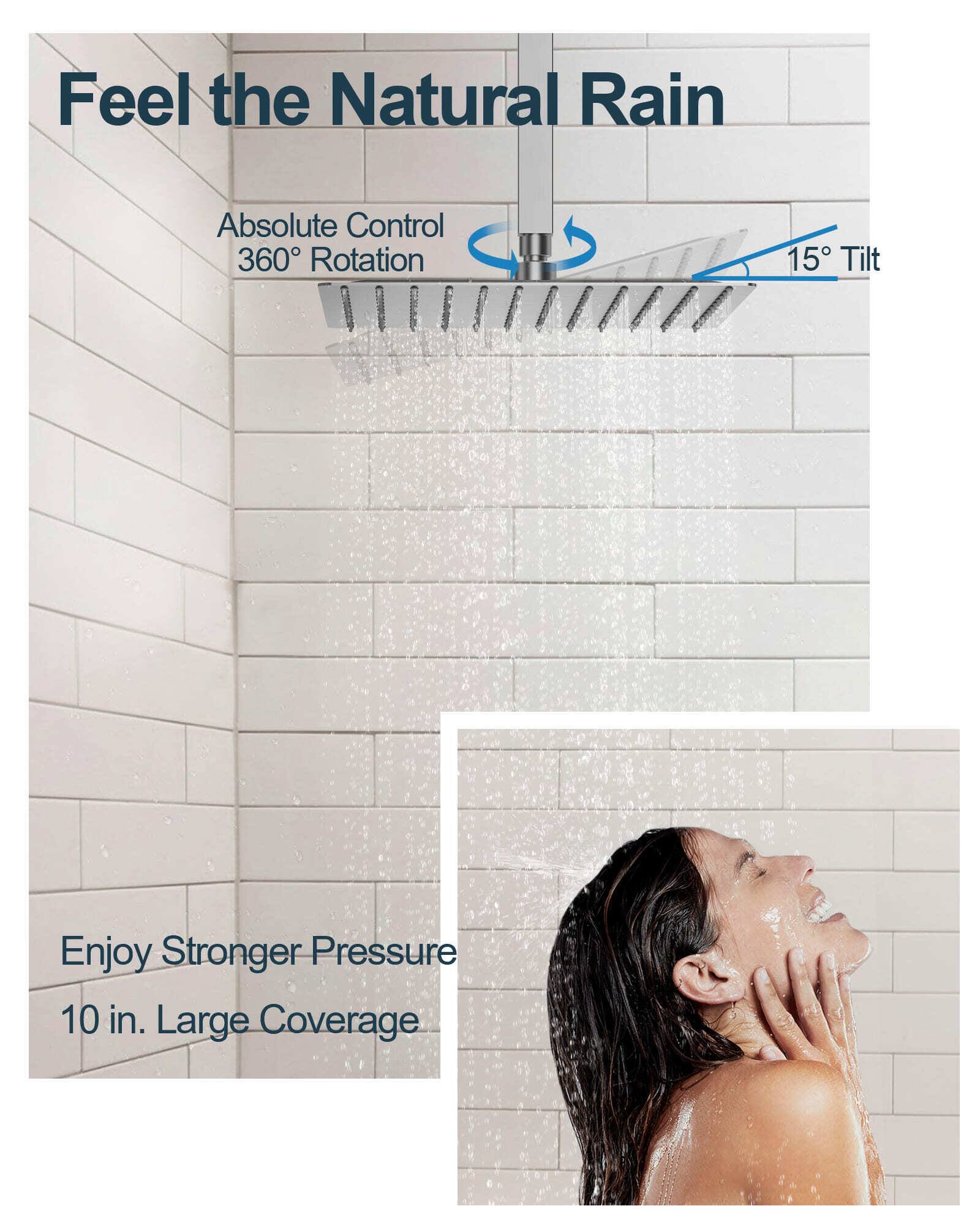 Feel the Natural Rain  
Absolute Control  
360° Rotation  
15° Tilt  
Enjoy Stronger Pressure  
10 in. Large Coverage