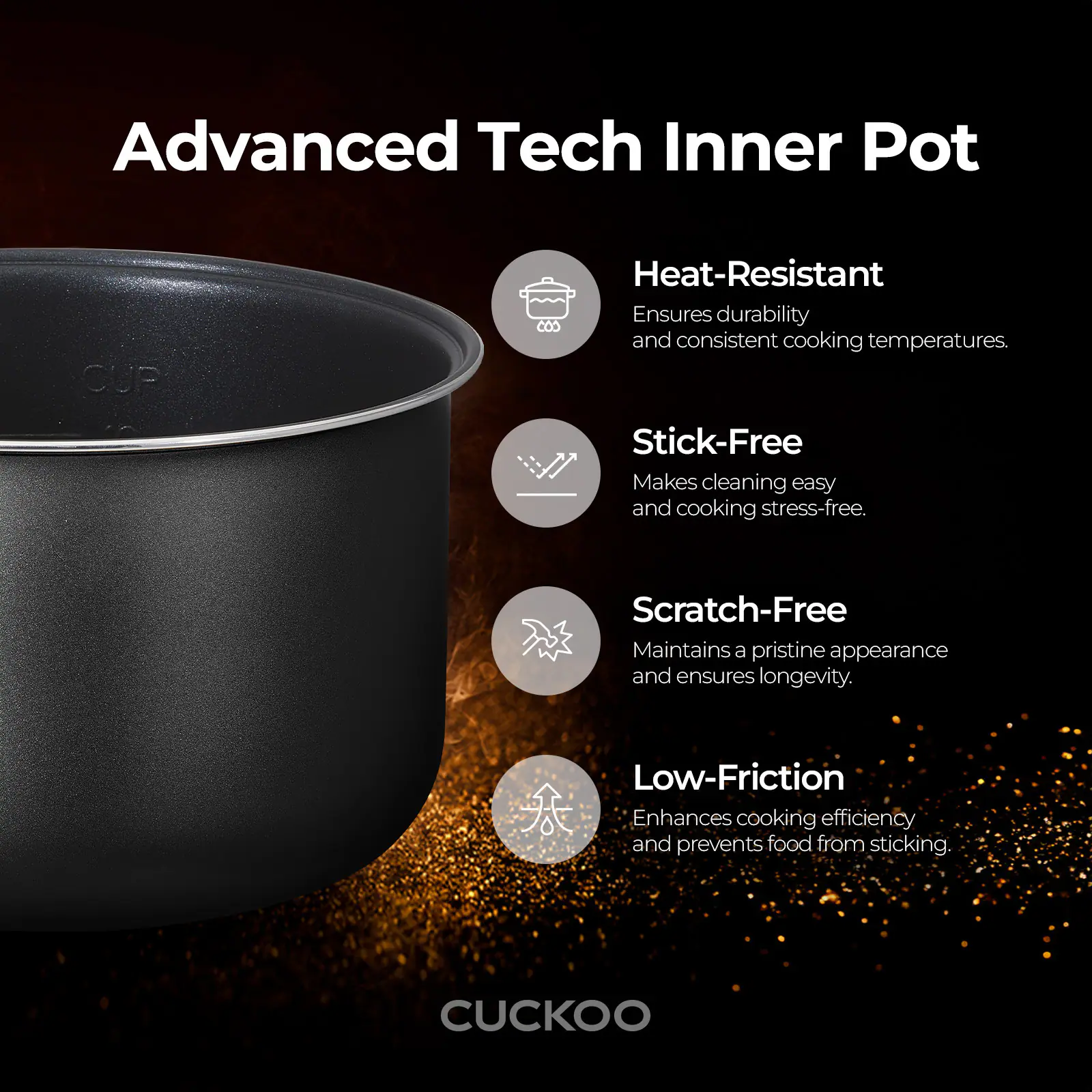 Advanced Tech Inner Pot

CUP

Heat-Resistant
Ensures durability and consistent cooking temperatures.

Stick-Free
Makes cleaning easy and cooking stress-free.

Scratch-Free
Maintains a pristine appearance and ensures longevity.

Low-Friction
Enhances cooking efficiency and prevents food from sticking.

CUCKOO