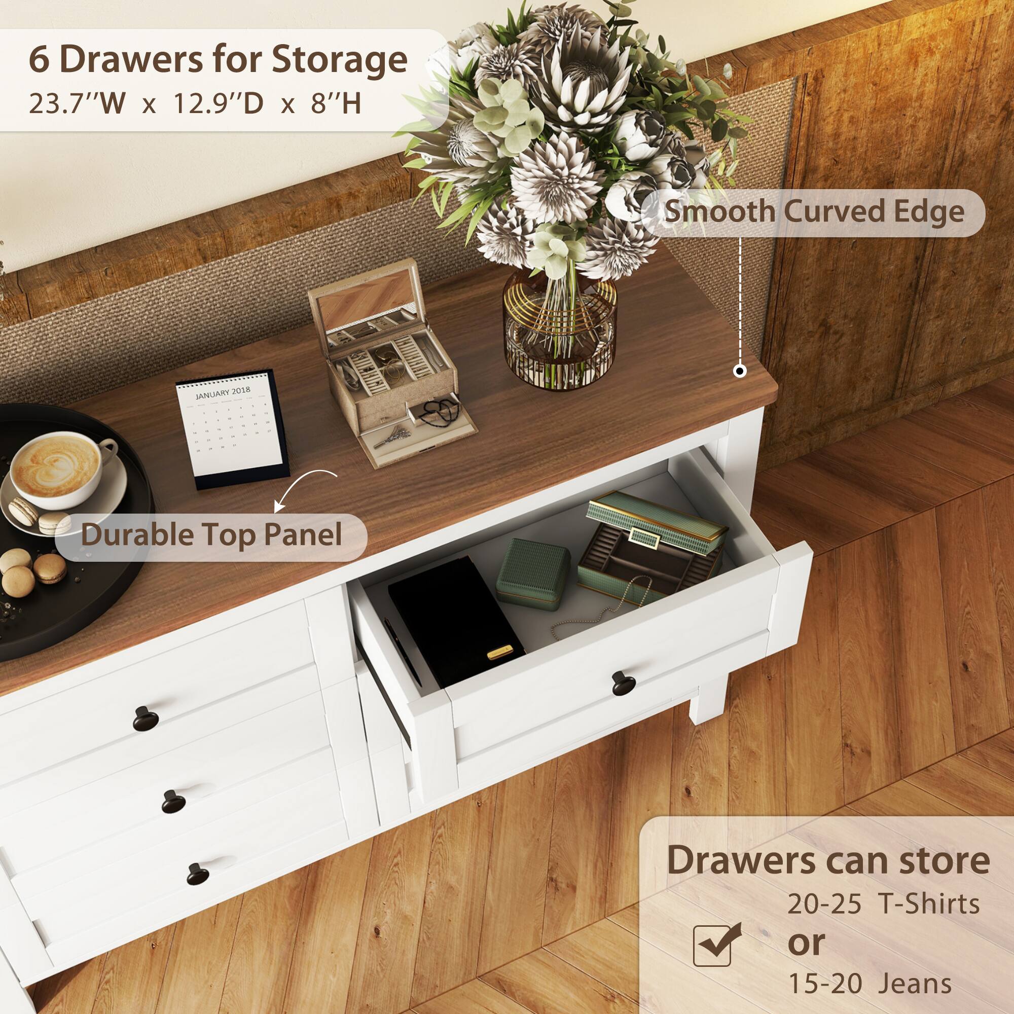 6 Drawers for Storage  
23.7"W x 12.9"D x 8"H  

Smooth Curved Edge  

Durable Top Panel  

Drawers can store  
20-25 T-Shirts  
or  
15-20 Jeans