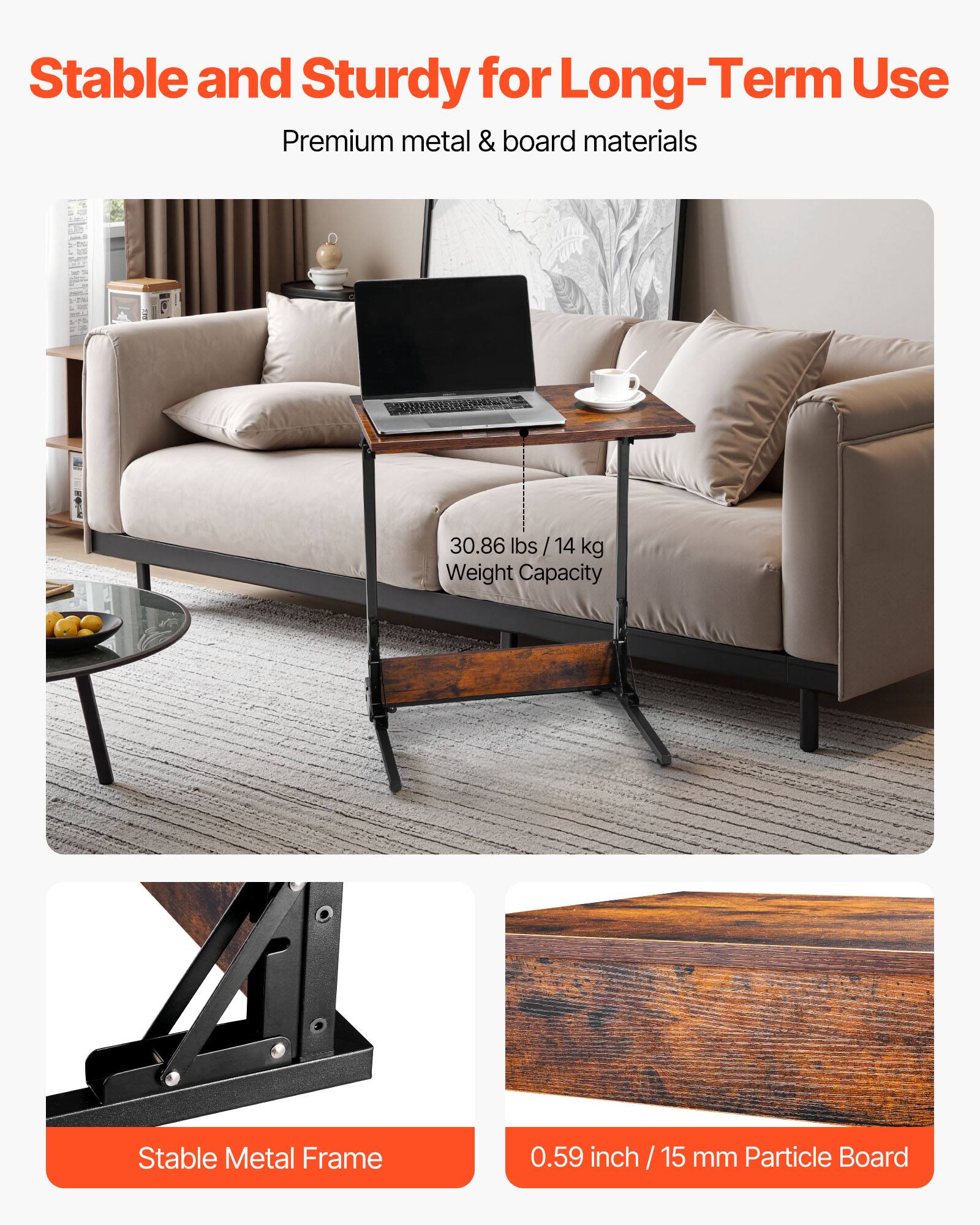 Stable and Sturdy for Long-Term Use  
Premium metal & board materials  

30.86 lbs / 14 kg Weight Capacity  

Stable Metal Frame  

0.59 inch / 15 mm Particle Board