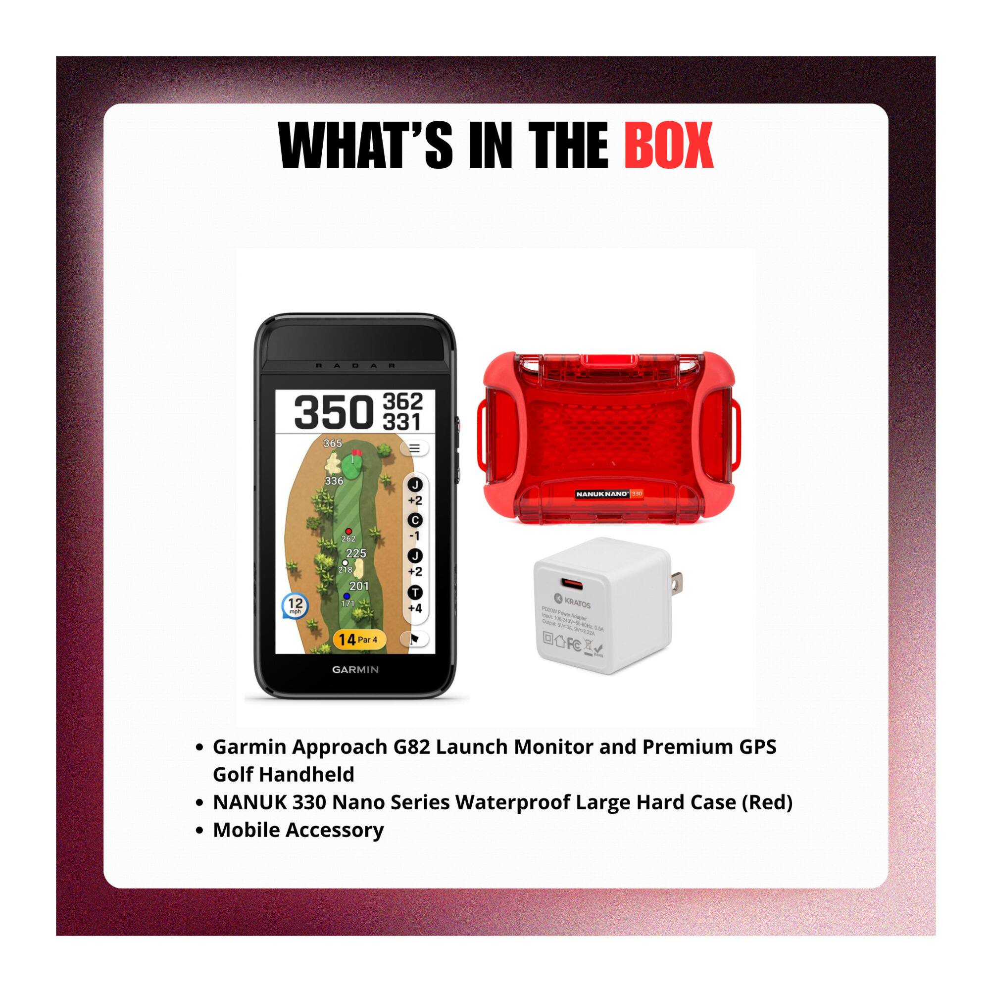 WHAT'S IN THE BOX

- Garmin Approach G82 Launch Monitor and Premium GPS Golf Handheld
- NANUK 330 Nano Series Waterproof Large Hard Case (Red)
- Mobile Accessory