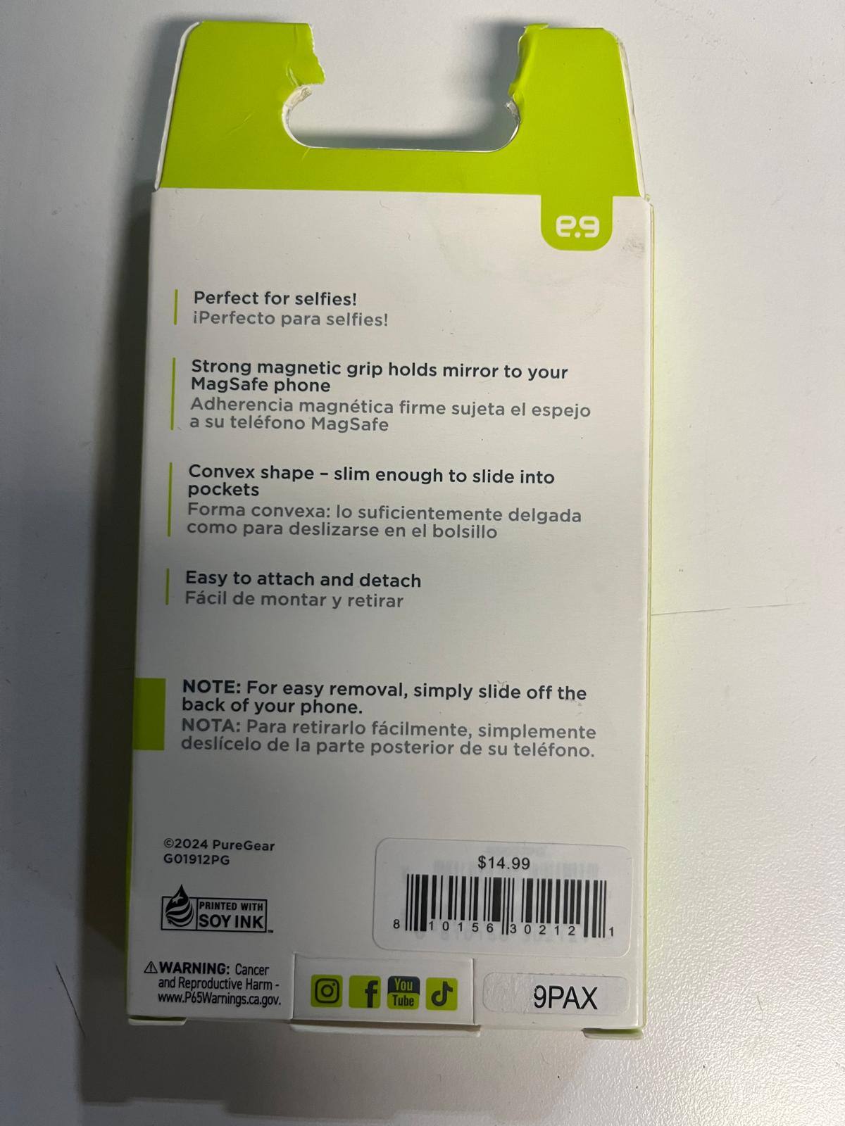 e.9

Perfect for selfies!  
¡Perfecto para selfies!

Strong magnetic grip holds mirror to your MagSafe phone  
Adherencia magnética firme sujeta el espejo a su teléfono MagSafe

Convex shape - slim enough to slide into pockets  
Forma convexa: lo suficientemente delgada como para deslizarse en el bolsillo

Easy to attach and detach  
Fácil de montar y retirar

NOTE: For easy removal, simply slide off the back of your phone.  
NOTA: Para retirarlo fácilmente, simplemente deslice el de la parte posterior de su teléfono.

©2024 PureGear  
G01912PG

$14.99

PRINTED WITH SOY INK

8 10156 30212 1

WARNING: Cancer and Reproductive Harm  
www.P65Warnings.ca.gov

9PAX