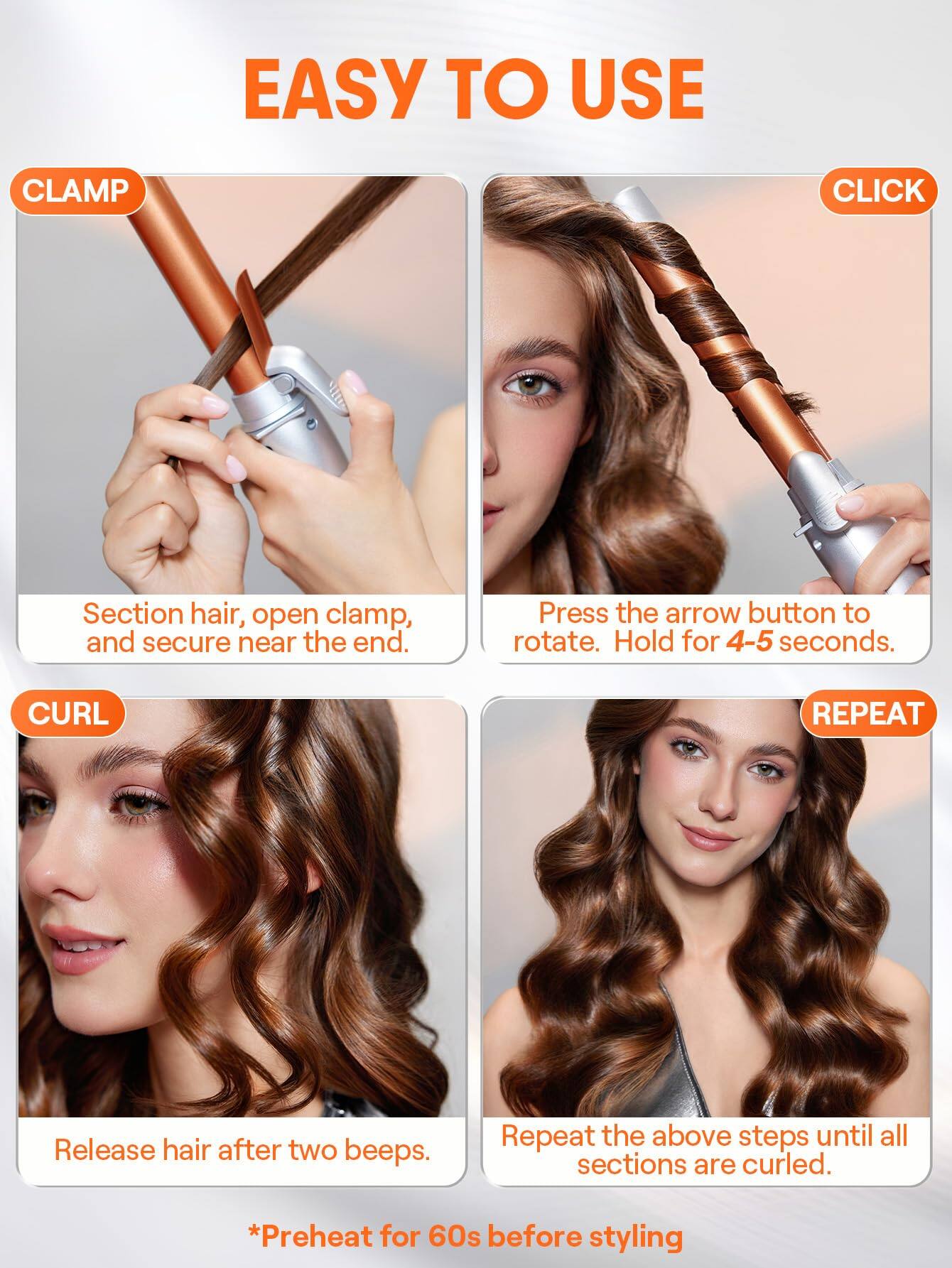 **EASY TO USE**

**CLAMP**  
Section hair, open clamp, and secure near the end.

**CLICK**  
Press the arrow button to rotate. Hold for 4-5 seconds.

**CURL**  
Release hair after two beeps.

**REPEAT**  
Repeat the above steps until all sections are curled.

*Preheat for 60s before styling*