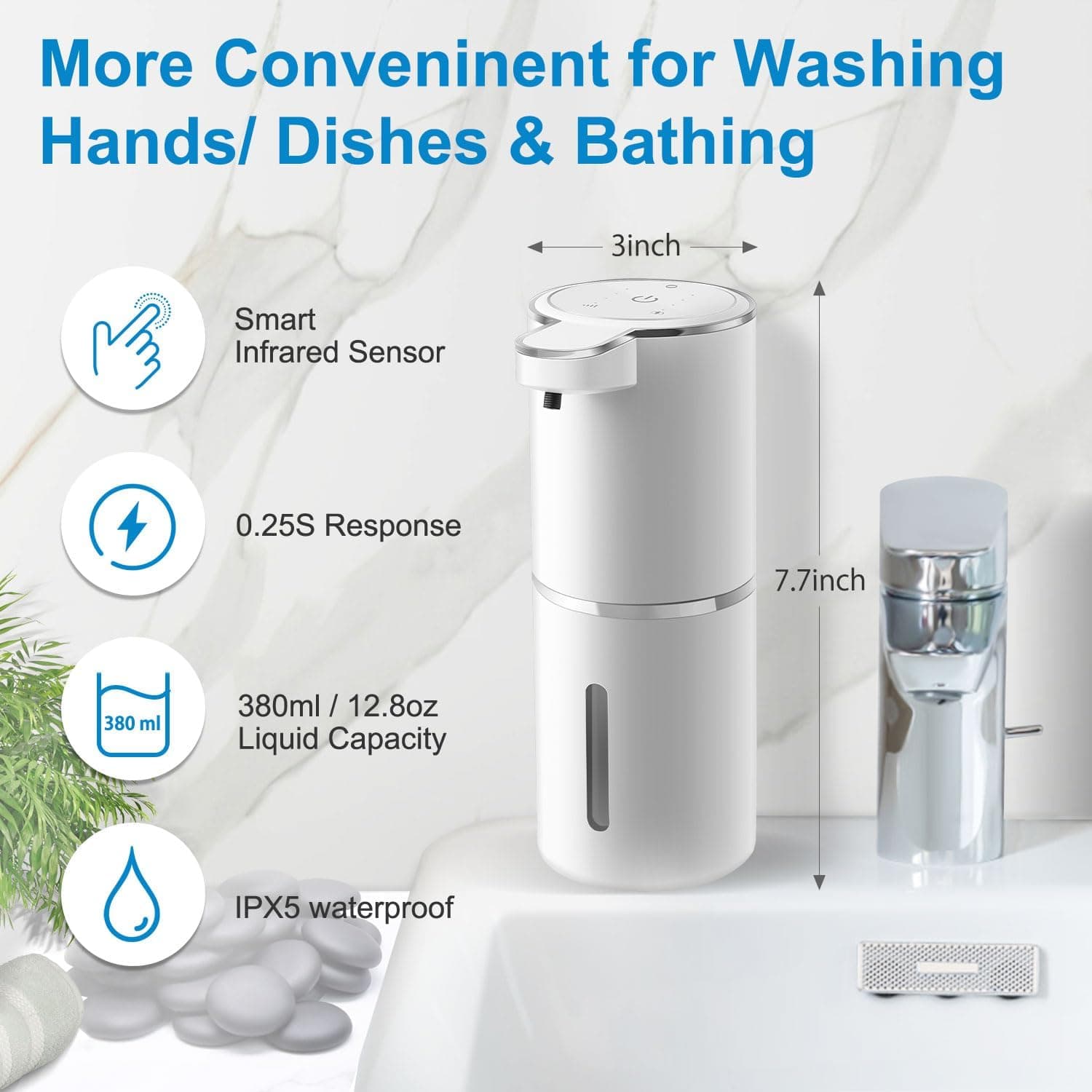 More Convenient for Washing Hands/ Dishes & Bathing

- Smart Infrared Sensor
- 0.25S Response
- 380ml / 12.8oz Liquid Capacity
- IPX5 waterproof

3inch
7.7inch